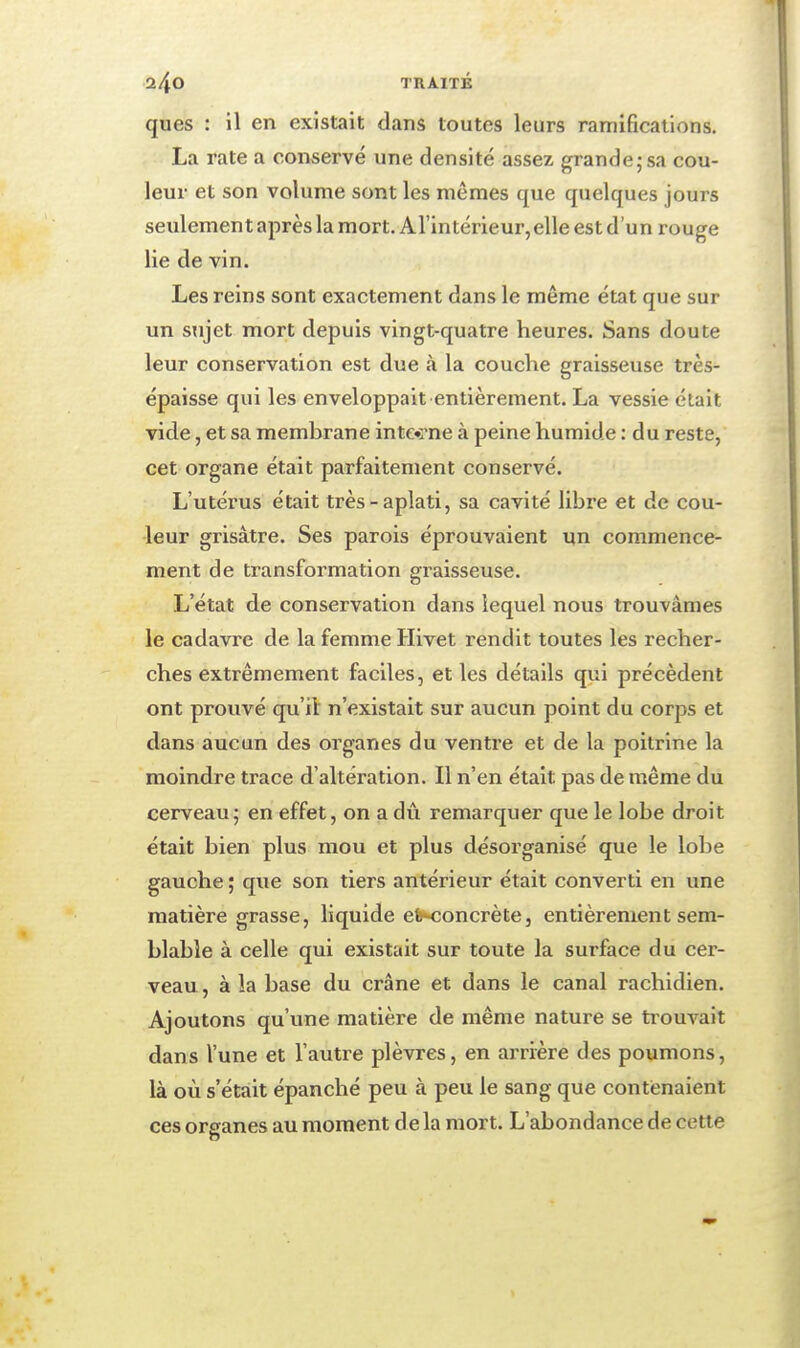 l/iO TRAITÉ ques : il en existait dans toutes leurs ramifications. La rate a conservé une densité assez grande;sa cou- leur et son volume sont les mêmes que quelques jours seulement après la mort. Arintérieur,elle est d'un rouge lie de vin. Les reins sont exactement dans le même état que sur un sujet mort depuis vingt-quatre heures. Sans doute leur conservation est due à la couche graisseuse très- épaisse qui les enveloppait entièrement. La vessie était vide, et sa membrane inte»rne à peine humide : du reste, cet organe était parfaitement conservé. L'utérus était très-aplati, sa cavité libre et de cou- leur grisâtre. Ses parois éprouvaient un commence- ment de transformation graisseuse. L'état de conservation dans lequel nous trouvâmes le cadavre de la femme Hivet rendit toutes les recher- ches extrêmement faciles, et les détails qui précèdent ont prouvé qu'il n'existait sur aucun point du corps et dans aucun des organes du ventre et de la poitrine la moindre trace d'altération. Il n'en était pas de même du cerveau; en effet, on a dû remarquer que le lobe droit était bien plus mou et plus désorganisé que le lobe gauche ; que son tiers antérieur était converti en une matière grasse, liquide eWîoncrète, entièrement sem- blable à celle qui existait sur toute la surface du cer- veau , à la base du crâne et dans le canal rachidien. Ajoutons qu'une matière de même nature se trouvait dans l'une et l'autre plèvres, en arrière des poumons, là où s'était épanché peu à peu le sang que contenaient ces organes au moment de la mort. L'abondance de cette