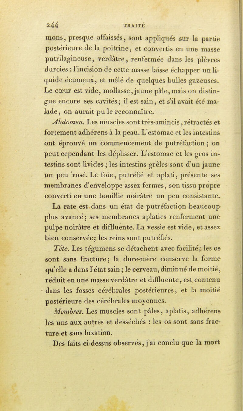 nions, presque affaissés, sont appliq>iés sur la partie postérieure de la poitrine, et convertis en une niasse putrilagineuse, verdâtre, renfermée dans les plèvres durcies : l'incision de cette masse laisse échapper un li- quide écumeux, et mêlé de quelques bulles gazeuses. Le cœur est vide, mollasse, jaune pâle, mais on distin- gue encore ses cavités ; il est sain, et s'il avait été ma- lade, on aurait pu le reconnaître. Abdomen. Les muscles sont très-amincis, rétractés et fortement adhérens à la peau. L'estomac et les intestins ont éprouvé un commencement de putréfaction ; on peut cependant les déplisser. L'estomac et les gros in- testins sont livides ; les intestins grêles sont d'un jaune un peu rosé. Le foie, putréfié et aplati, présente ses membranes d'enveloppe assez fermes, son tissu propre converti en une bouillie noirâtre un peu consistante, La rate est dans un état de putréfaction beaucoup plus avancé; ses membranes aplaties renferment une pulpe noirâtre et diffluente. La vessie est vide, et assez bien conservée,- les reins sont putréfiés. Tête. Les tégumens se détachent avec facilitéj. les os sont sans fracture; la dure-mère conserve la forme qu'elle a dans l'état sain ; le cerveau, diminué de moitié, réduit en une masse verdâtre et diffluente, est.contenu • dans les fosses cérébrales postérieures, et la moitié postérieure des cérébrales moyennes. Membres. Les muscles sont pâles, aplatis, adhérens les uns aux autres et desséchés : les os sont sans frac- ture et sans luxation. Des faits ci-dessus observés, j'ai conclu que la mort