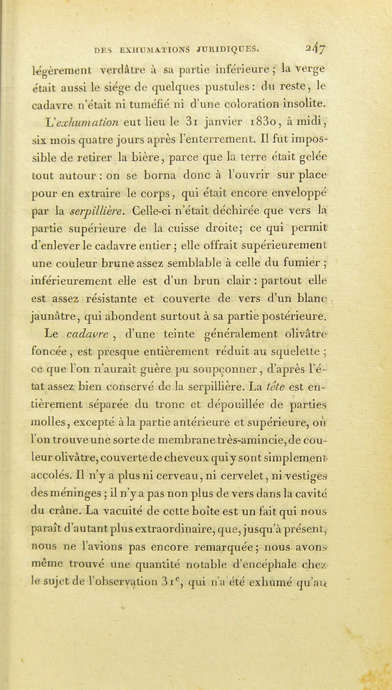 légèrement verdâire à sa partie inférieure ; la verge était aussi le siège de quelques pustules: du reste, le cadavre n'était ni tuméfié ni d'une coloration insolite. Uexhumation eut lieu le 3i janvier i83o, à midi, six mois quatre jours après l'enterrement. Il fût impos- sible de retirer la bière, parce que la terre était gelée tout autour : on se borna donc à l'ouvrir sur place pour en extraire le corps, qui était encore enveloppé par la serpillière. Celle-ci n'était déchirée que vers la partie supérieure de la cuisse droitej ce qui permit d'enlever le cadavre entier ; elle offrait supérieurement une couleur brune assez semblable à celle du fumier ; inférieurement elle est d'un brun clair : partout elle est assez résistante et couverte de vers d'un blanc jaunâtre, qui abondent surtout à sa partie postérieure. Le cadaure , d'une teinte généralement olivâtre foncée, est presque entièrement réduit au squelette ; ce que l'on n'aurait guère pu soupçonner, d'après l'é- tat assez bien conservé de la serpillière. La tete est en- tièrement séparée du tronc et dépouillée de parties molles, excepté à la partie antérieure et supérieure, oii l'on trouve une sorte de membrane très-amincie, de cou- leur olivâtre, couverte de cheveux qui y sont simplement- accolés. Il n'y a plus ni cerveau, ni cervelet, ni vestiges des méninges ; il n'y a pas non plus de vers dans la cavité du crâne. La vacuité de cette boîte est un fait qui nous paraît d'autant plus extraordinaire, que, jusqu'à présent, nous ne l'avions pas encore remarquée ; nous avon» même trouvé une quantité notable d'encéphale chev. le sujet de l'observation 3 i^, qui n'a été exhumé qu'av«