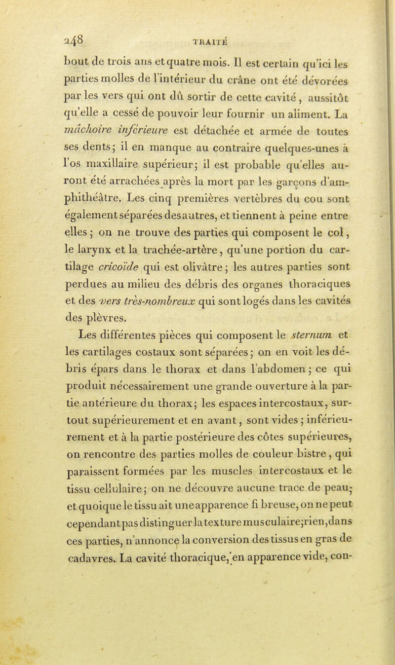 bout de trois ans et quatre mois. Il est certain qu'ici les parties molles de l'intérieur du crâne ont été dévorées par les vers qui ont dû sortir de cette cavité, aussitôt qu'elle a cessé de pouvoir leur fournir un aliment. La mâchoire inférieure est détachée et armée de toutes ses dents j il en manque au contraire quelques-unes à l'os maxillaire supérieur; il est probable qu'elles au- ront été arrachées après la mort par les garçons d'am- phithéâtre. Les cinq premières vertèbres du cou sont également séparées desautres, et tiennent à peine entre elles ; on ne trouve des parties qui composent le col, le larynx et la trachée-artère, qu'une portion du car- tilage cricoïde qui est olivâtre; les autres parties sont perdues au milieu des débris des organes ihoraciques et des 'vers très-nombreux qui sont logés dans les cavités des plèvres. Les différentes pièces qui composent le sternum et les cartilages costaux sont séparées; on en voit les dé- bris épars dans le thorax et dans l'abdomen ; ce qui produit nécessairement une grande ouverture à la par- tie antérieure du thorax; les espaces intercostaux, sur- tout supérieui-ement et en avant, sont vides ; inférieu- rement et à la partie postérieure des côtes supérieures, on rencontre des parties molles de couleur bistre, qui paraissent formées par les muscles intercostaux et le tissu cellulaire; on ne découvre aucune trace de peau; et quoique le tissu ait une apparence fi breuse, on ne peut cependantpasdistinguerlatexturemusculaire;rien,dans ces parties, n'annonce la conversion des tissus en gras de cadavres. La cavité thoracique,'en apparence vide, con-