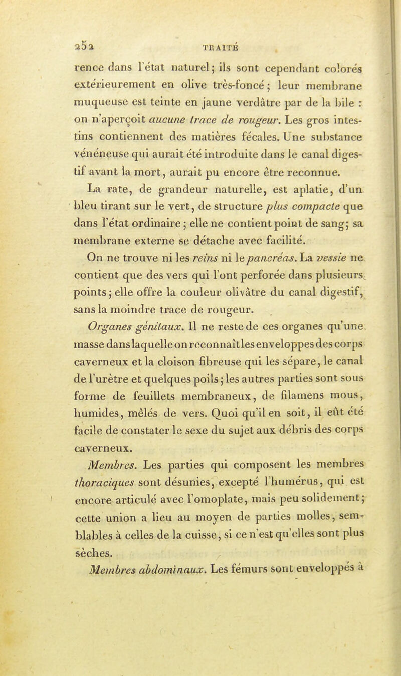 rence dans l'état naturel; ils sont cependant colorés extérieurement en olive très-foncé; leur membrane muqueuse est teinte en jaune verdâtre par de la bile : on n'aperçoit aucune trace de rougeur. Les gros intes- tins contiennent des matières fécales. Une substance vénéneuse qui aurait été introduite dans le canal diges- tif avant la mort, aurait pu encoi'e être reconnue. La rate, de grandeur naturelle, est aplatie, d'un bleu tirant sur le vert, de structure plus compacte que dans l'état ordinaire ; elle ne contient point de sang; sa membrane externe se détache avec facilité. On ne trouve ni les reins ni le pancréas. La vessie ne contient que des vers qui l'ont perforée dans plusieurs points ; elle offre la couleur olivâtre du canal digestif, sans la moindre trace de rougeur. Organes génitaux. 11 ne reste de ces organes qu'une, masse dans laquelle on reconnaîtles enveloppes des corps caverneux et la cloison fibreuse qui les sépare, le canal de l'urètre et quelques poils ; les autres parties sont sous forme de feuillets membraneux, de filamens mous, humides, mêlés de vers. Quoi qu'il en soit, il eût été facile de constater le sexe du sujet aux débris des corps caverneux. Membres. Les parties qui composent les membres thoraciques sont désunies, excepté l'humérus, qui est encore articulé avec l'omoplate, mais peu solidement; cette union a lieu au moyen de parties molles, sem- blables à celles de la cuisse, si ce n est qu'elles sont plus sèches. Membres abdominaux. Les fémurs sont enveloppés à