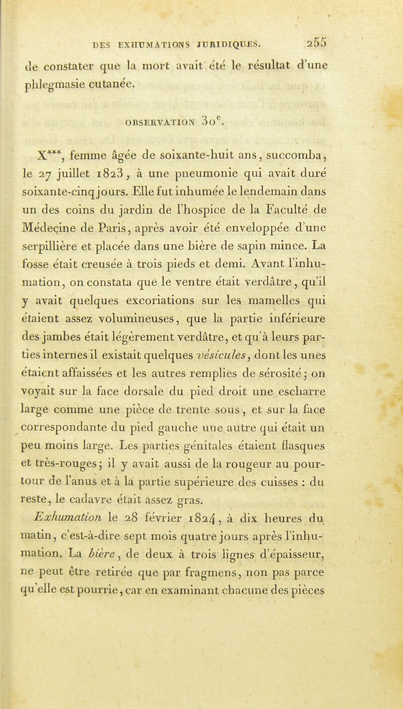 de constater que la mort avait été le résultat d'une plileginasie cutanée. OBSERVATION So'^. X***, femme âgée de soixante-huit ans, succomba, le 27 juillet 1823, à une pneumonie qui avait duré soixante-cinq jours. Elle fut inhumée le lendemain dans un des coins du jardin de l'hospice de la Faculté de Médecine de Paris, api'ès avoir été enveloppée d'une serpillière et placée dans une bière de sapin mince. La fosse était creusée à trois pieds et demi. Avant l'inhu- mation, on constata que le ventre était verdâtre, qu'il y avait quelques excoriations sur les mamelles qui étaient assez volumineuses, que la partie inférieure des jambes était légèrement verdâtre, et qu'à leurs par- ties internes il existait quelques vésicules, dont les unes étaient affaissées et les autres remplies de sérosité; on voyait sur la face dorsale du pied droit une escharre large comme une pièce de trente sous et sur la face correspondante du pied gauche une autre qui était un peu moins large. Les parties génitales étaient flasques et très-rouges ; il y avait aussi de la rougeur au pour- tour de l'anus et à la partie supérieure des cuisses : du reste, le cadavre était assez gras. Exhumation le 28 février 1824, à dix heures du matin, c'est-à-dire sept mois quatre jours après l'inhu- mation. La bière, de deux à trois lignes d'épaisseur, ne peut être retirée que par fragmens, non pas parce qu'elle est pourrie, car en examinant chacune des pièces