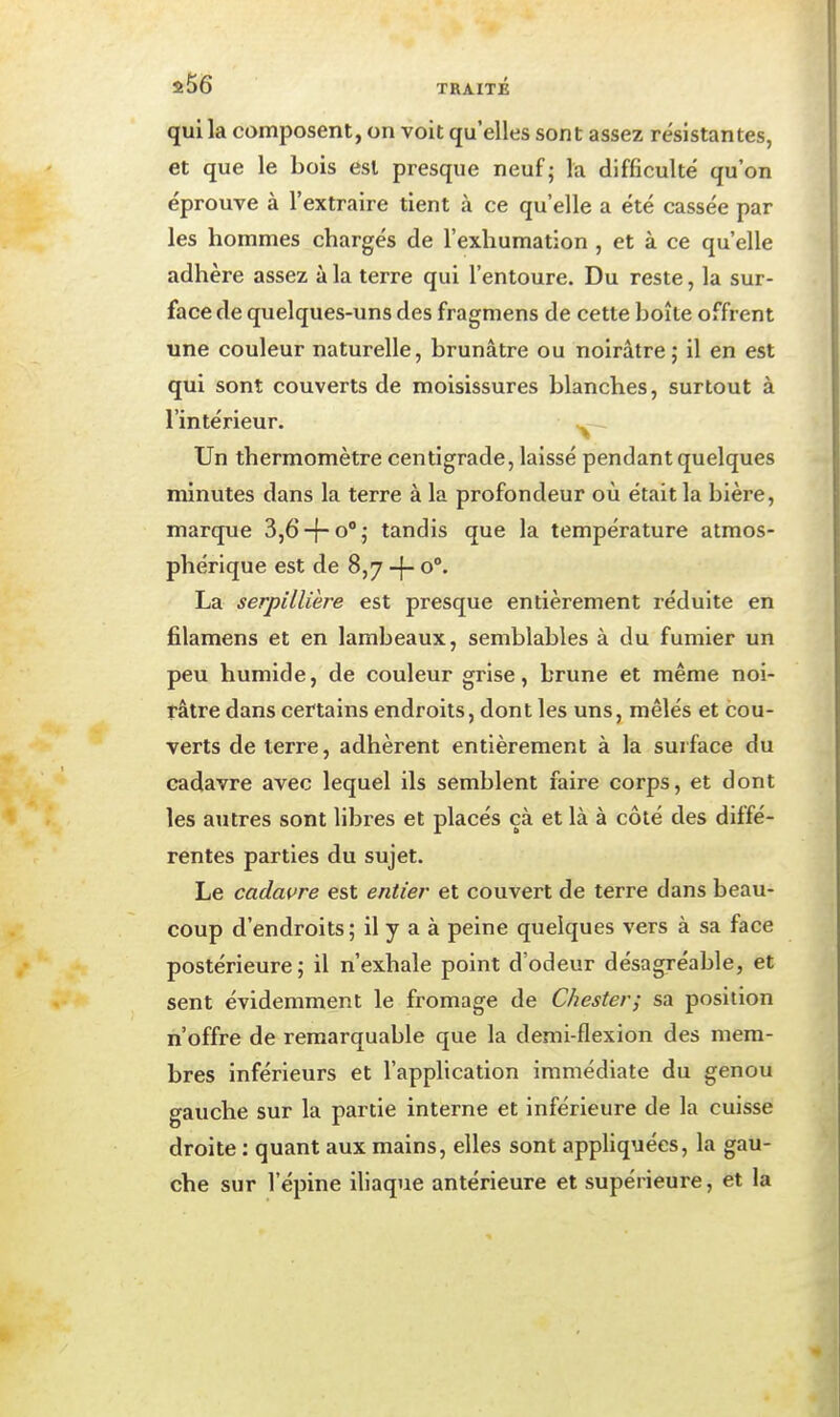 $56 TRAITE qui la composent, on voit qu'elles sont assez résistantes, et que le bois est presque neuf; la difficulté qu'on éprouve à l'extraire tient à ce qu'elle a été cassée par les hommes chargés de l'exhumation , et à ce qu'elle adhère assez à la terre qui l'entoure. Du reste, la sur- face de quelques-uns des fragmens de cette boîte offrent une couleur naturelle, brunâtre ou noirâtre; il en est qui sont couverts de moisissures blanches, surtout à l'intérieur. Un thermomètre centigrade, laissé pendant quelques minutes dans la terre à la profondeur où était la bière, marque 3,6-f-o; tandis que la température atmos- phérique est de 8,7 o°. La serpillière est presque entièrement i-éduite en filamens et en lambeaux, semblables à du fumier un peu humide, de couleur grise, brune et même noi- râtre dans certains endroits, dont les uns, mêlés et cou- verts de terre, adhèrent entièrement à la surface du cadavre avec lequel ils semblent faire corps, et dont les autres sont libres et placés çà et là à côté des diffé- rentes parties du sujet. Le cadavre est entier et couvert de terre dans beau- coup d'endroits; il y a à peine quelques vers à sa face postérieure; il n'exhale point d'odeur désagréable, et sent évidemment le fromage de Chester; sa position n'offre de remarquable que la demi-flexion des mem- bres inférieurs et l'application immédiate du genou gauche sur la partie interne et inférieure de la cuisse droite : quant aux mains, elles sont appliquées, la gau- che sur l'épine iliaque antérieure et supérieure, et la