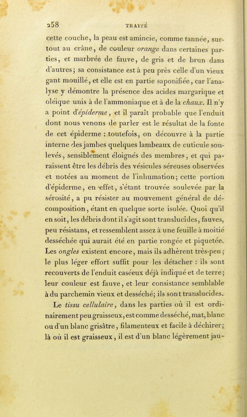 a58 TRAï-riî cette couche, la peau est amincie, comme tannée, sur- tout au crâne, de couleur orange dans certaines par- ties, et marbrée de fauve, de gris et de brun dans d'autres j sa consistance est à peu près celle d'un vieux gant mouillé, et elle est en partie saponifiée, car l'ana- lyse y démontre la présence des acides margarique et oléique unis à de l'ammoniaque et à de la chaux. Il n'y a point épidémie, et il paraît probable que l'enduit dont nous venons de parler est le i-ésultat de la fonte de cet épiderme : toutefois, on découvre à la partie interne des jambes quelques lambeaux de cuticule sou- levés , sensiblement éloignés des membres, et qui pa- raissent être les débris des vésicules séreuses observées et notées au moment de l'inhumation; cette portion d'épiderme, en 'effet, s'étant trouvée soulevée par la sérosité, a pu résister au mouvement général de dé- composition, étant en quelque sorte isolée. Quoi qu'il en soit, les débris dont il s'agit sont translucides, fauves, peu résisians, et ressemblent assez à une feuille à moitié desséchée qui aurait été en partie rongée et piquetée. Les ongles existent encore, mais ils adhèrent très-peu j le plus léger effort suffit pour les détacher : ils sont recouverts de l'enduit caséeux déjà indiqué et de terre; leur couleur est fauve, et leur consistance semblable à du parchemin vieux et desséché; ils sont translucides. Le tissu cellulaire, dans les parties où il est ordi- nairement peu graisseux, est comme desséché, mat, blanc ou d'un blanc grisâtre, filamenteux et facile à déchirer; là où il est graisseux, il est d'un blanc légèrement jau-