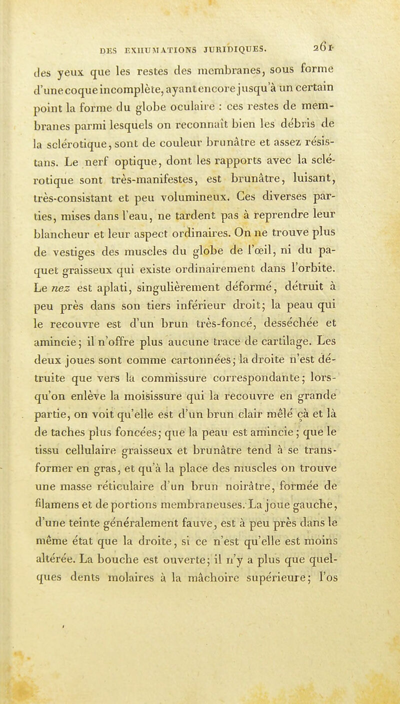 des yeux que les restes des membranes, sous forme d'une coque incomplète, ayant encore j usqu a un certain point la forme du globe oculaire : ces restes de mem- branes parmi lesquels on reconnaît bien les débris de la sclérotique, sont de couleur brunâtre et assez résis- tans. Le nerf optique, dont les rapports avec la sclé- rotique sont très-manifestes, est brunâtre, luisant, très-consistant et peu volumineux. Ces diverses par- ties, mises dans l'eau, ne tardent pas à reprendre leur blancheur et leur aspect ordinaires. On ne trouve plus de vestiges des muscles du globe de l'œil, ni du pa- quet graisseux qui existe ordinairement dans l'orbite. Le nez est aplati, singulièrement déformé, détruit à peu près dans son tiers inférieur droit; la peau qui le recouvre est d'un brun très-foncé, desséchée et amincie ; il n'offre plus aucune trace de cartilage. Les deux joues sont comme cartonnées; la droite n'est dé- truite que vers la commissure correspondante; lors- qu'on enlève la moisissure qui la recouvre en grande partie, on voit qu'elle est d'un brun clair mêlé çà et là de taches plus foncées; que la peau est amincie ; que le tissu cellulaire graisseux et brunâtre tend à se trans- former en gras, et qu'à la place des muscles on trouve une masse réticulaire d'un brun noirâtre, formée de filamens et déportions membraneuses. La joue gaxiche, d'une teinte généralement fauve, est à peu près dans le même état que la droite, si ce n'est qu'elle est moins altérée. La bouche est ouverte; il n'y a plus que quel- ques dents molaires à la mâchoire supérieure; l'os J
