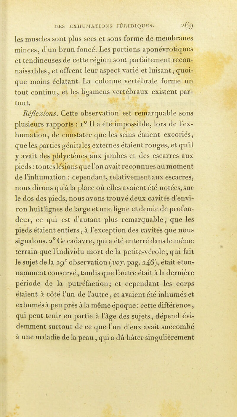 les muscles sont plus secs et sous forme de membranes minces, d'un brun foncé. Les portions aponévrotiqucs et tendineuses de cette région sont parfaitement recon- naissables, et offrent leur aspect varié et luisant, quoi- que moins éclatant. La colonne vertébrale forme un tout continu, et les ligamens vertébraux existent par- tout. Réflexions. Cette observation est remarquable sous plusieurs rapports : i° Il a été impossible, lors de l'ex- humation, de constater que les seins étaient excoriés, que les parties génitales externes étaient rouges, et qu'il y avait des phlyctènes aux jambes et des escarres aux pieds: toutes lésions que l'on avait reconnues au moment de l'inhumation : cependant, relativement aux escarres, nous dirons qu'à la place où elles avaient été notées, sur le dos des pieds, nous avons trouvé deux cavités d'envi- ron huit lignes de large et une ligne et demie de profon- deur, ce qui est d'autant plus remarquable, que les pieds étaient entiers, à l'exception des cavités que nous signalons. 2° Ce cadavre, qui a été enterré dans le même terrain que l'individu mort de la petite-vérole, qui fait le sujet de la observation (vqy. pag. 246), était éton- namment conservé, tandis que l'autre était à la dernière période de la putréfaction; et cependant les corps étaient à côté l'un de l'autre, et avaient été inhumés et exhumés à peu près à la même époque : cette différence, qui peut tenir en partie à l'âge des sujets, dépend évi- demment surtout de ce que l'un d'eux avait succombé à une maladie de la peau, qui a dii hâter singulièrement