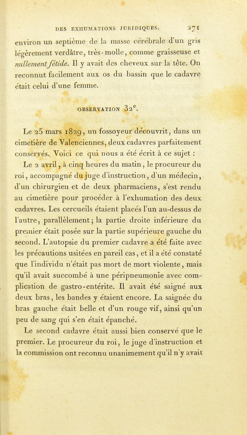 environ un septième de la masse cérébrale d'un gris léo-èrement verdâtre, très-molle, comme graisseuse et nullementfétide. Il y avait des cheveux sur la tête. On reconnut facilement aux os du bassin que le cadavre était celui d'une femme. OBSERVATION 32^. Le aS mars 1829, un fossoyeur découvrit, dans un cimetière de Valenciennes, deux cadavres parfaitement conservés. Voici ce qui nous a été écrit à ce sujet : Le 2 avril, à cinq heures du matin, le procureur du roi, accompagné du juge d'instruction, d'un médecin, d'un chirurgien et de deux pharmaciens, s'est rendu au cimetière pour procéder à l'exhumation des deux cadavres. Les cercueils étaient placés l'un au-dessus de l'autre, parallèlement ; la partie droite inférieure du premier était posée sur la partie supérieure gauche du second. L'autopsie du premier cadavre a été faite avec les précautions usitées en pareil cas, et il a été constaté que l'individu n'était pas mort de mort violente, mais qu'il avait succombé à une péripneumonie avec com- plication de gastro-entérite. Il avait été saigné aux deux bras, les bandes y étaient encore. La saignée du bras gauche était belle et d'un rouge vif, ainsi qu'un peu de sang qui s'en était épanché. Le second cadavre était aussi bien conservé que le premier. Le procureur du roi, le juge d'instruction et la commission ont reconnu unanimement qu'il n'y avait