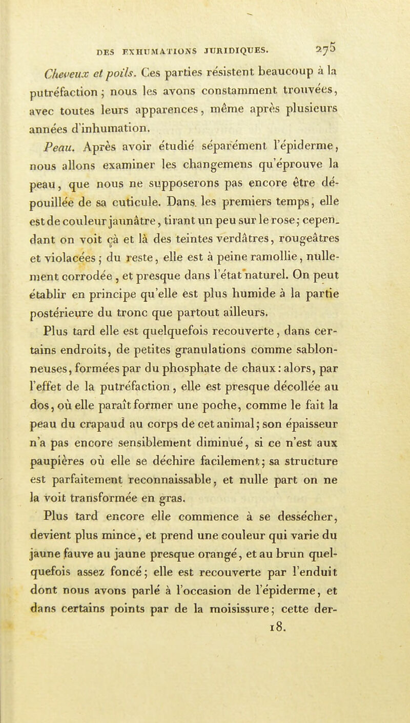 Cheueux et poils. Ces parties résistent beaucoup à la putréfaction j nous les avons constamment trouvées, avec toutes leurs apparences, même après plusieurs années d'inhumation. Peau. Après avoir étudié séparément l'épiderme, nous allons examiner les changemens qu'éprouve la peau, que nous ne supposerons pas encore être dé- pouillée de sa cuticule. Dans, les premiers temps, elle est de couleur jaimâtre, tirant un peu sur le rose j cepen. dant on voit cà et là des teintes verdâtrès, rougeâtres et violacées ; du reste, elle est à peine ramollie, nulle- ment corrodée , et presque dans l'état naturel. On peut établir en principe qu'elle est plus humide à la partie postérieure du tronc que partout ailleurs. Plus tard elle est quelquefois recouverte, dans cer- tains endroits, de petites granulations comme sablon- neuses, formées par du phosphate de chaux : alors, par l'effet de la putréfaction, elle est presque décollée au dos, où elle paraît former une poche, comme le fait la peau du crapaud au corps de cet animal; son épaisseur n'a pas encore sensiblement diminué, si ce n'est aux paupières où elle se déchire facilement; sa structure est parfaitement reconnaissable, et nulle part on ne la voit transformée en gras. Plus tard encore elle commence à se dessécher, devient plus mince, et prend une couleur qui varie du jaune fauve au jaune presque orangé, et au brun quel- quefois assez foncé; elle est recouverte par l'enduit dont nous avons parlé à l'occasion de l'épiderme, et dans certains points par de la moisissure; cette der- 18.