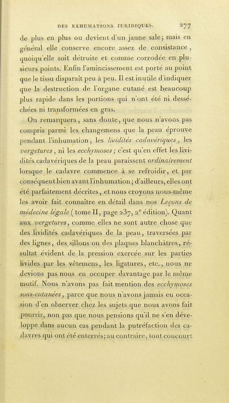 (le plus en plus ou devient d'un jaune sale5 mais en général elle conserve encore assez de consistance , quoiqu'elle soit détruite et comme corrodée en plu- sieurs points. Enfin l'amincissement est porté au point que le tissu disparaît peu à peu. Il est inutile d'indiquer que la destruction de l'organe cutané est beaucoup plus rapide dans les portions qui n'ont été ni dessé- chées ni transformées en gras. On remarquera, sans doute, que nous n'avons pas compris parmi les changemens que la peau éprouve pendant l'inhumation, les lividités cadavériques,, les 7mrgeiures , ni les ecchymoses ^ c'est qu'en effet les livi- dités cadavériques de la peau paraissent ordinairement lorsque le cadavre commence à se refroidir, et par conséquent bien avant l'inhumation j d'ailleurs, elles ont été parfaitement décrites, et nous croyons nous-même les avoir fait connaître en détail dans nos Leçons de médecine légale ( tome II, page 23y, 2^ édition). Quant aux -vergetures ^ comme elles ne sont autre chose que des lividités cadavériques de la peau, traversées par des lignes, des sillons ou des plaques blanchâtres, ré- sultat évident de la pression exercée sur les parties livides par les vêteraens, les ligatures, etc., nous np devions pas nous en occuper davantage par le même motif. Nous n'avons pas fait mention des ecchymoses sous-cutanées, parce que nous n'avons jamais eu occa- sion d'en observer chez les sujets que nous avons fait pourrir, non pas que nous pensions qu'il ne s'en déve- loppe dans aucun cas pendant la putréfaction des ca- davres qui ont été enterrés; au contraire, tout concovi.i;'t