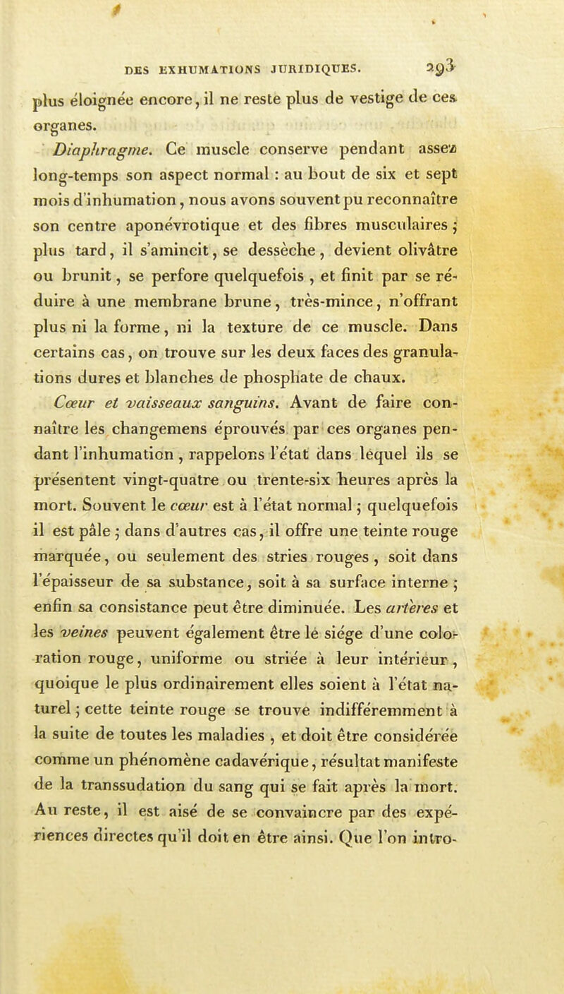 0 DBS EXHUMATIONS JURIDIQUES. 2^3 plus éloignée encore, il ne reste plus de vestige de ce& organes. Diapliragnie. Ce muscle conserve pendant assez long-temps son aspect normal : au bout de six et sept mois d'inhumation, nous avons souvent pu reconnaître son centre aponévrotique et des fibres musculaires j plus tard, il s'amincit, se dessèche , devient olivâtre ou brunit, se perfore quelquefois , et finit par se ré- duire à une membrane brune, très-mince, n'offrant plus ni la forme, ni la texture de ce muscle. Dans certains cas, on trouve sur les deux faces des granula- tions dures et blanches de phosphate de chaux. Cœur et vaisseaux sanguins. Avant de faire con- naître les changemens éprouvés par ces organes pen- dant l'inhumation , rappelons l'état dans lequel ils se présentent vingt-quatre ou trente-six beures après la mort. Souvent le cœur est à l'état normal ; quelquefois il est pâle ; dans d'autres cas, il offre une teinte rouge marquée, ou seulement des stries rouges , soit dans l'épaisseur de sa substance, soit à sa surface interne ; enfin sa consistance peut être diminuée. Les artères et les veines peuvent également être lé siège d'une colo,- ration rouge, uniforme ou striée à leur intérieur, quoique le plus ordinairement elles soient à l'état na- turel j cette teinte rouge se trouve indifféremment à la suite de toutes les maladies , et doit être considérée comme un phénomène cadavérique, résultat manifeste de la transsudation du sang qui se fait après la mort. Au reste, il est aisé de se convaincre par des expé- riences directes qu'il doit en être ainsi. Que l'on intro-