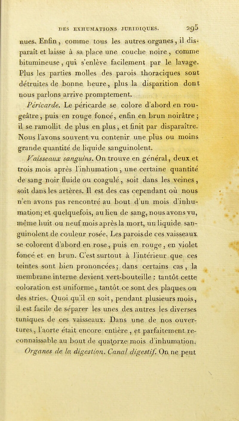 nues. Enfin , comme tous les autres organes, il dis- paraît et laisse à sa place une couche noire, conime bitumineuse, qui s'enlève facilement par le lavage. Plus les parties molles des parois thoraciques sont détruites de bonne heure, plus la disparition dont nous parlons arrive promptement. Péricarde. Le péricarde se colore d'abord en rou- geâtre, puis en rouge foncé, enfin en brun noirâtre ; il se ramolht de plus en plus, et finit par disparaître. Nous l'avons souvent vu contenir une plus ou moins grande quantité de liquide sanguinolent. y^aisseaux sanguins. On trouve en général, deux et trois mois après l'inhumation, une certaine quantité de sang noir fluide ou coagulé , soit dans les veines , soit dans les artères. Il est des cas cependant où nous n'en avons pas rencontré au bout d'un mois d'inhu- mation; et quelquefois, au lieu de sang, nous avons vu, même huit ou neuf mois après la mort, un liquide san- guinolent de couleur rosée. Les parois de ces vaisseaux se colorent d'abord en rose, puis en rouge , en violet foncé et en brun. C'est surtout à l'intérieur que ces teintes sont bien prononcées ; dans certains cas , la membrane interne devient vert-bouteille : tantôt cette coloration est uniforme, tantôt ce sont des plaques ou des stries. Quoi qu'il en soit, pendant plusieurs mois, il est facile de séparer les unes des autres les diverses tuniques de ces vaisseaux. Dans une de nos ouver- tures , l'aorte était encore entière , et parfaitement re- connaissable au bout de quatorze mois d'inhumation.: Organes de la digestion. Canal digestif. On ne peut