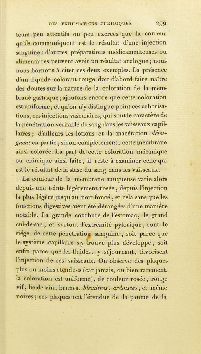 teurs peu attentifs ou peu exercés que la couleur qu'ils communiquent est le résultat d'une injection sanguine : d'autres préparations médicamenteuses ou alimentaires peuvent avoir un résultat analogue ; nous nous bornons à citer ces deux exemples. La présence d'un liquide colorant rouge doit d'abord faire naître des doutes sur la nature de la coloration de la mem- brane gastrique;ajoutons encore que cette coloration est uniforme, et qu'on n'y distingue point ces arborisa- tions, ces injections vasculaires, qui sont le caractère de la pénétration véritable du sang dans les vaisseaux capil- laires ; d'ailleurs les lotions et la macération détei' gnenten partie, sinon complètement, cette membrane ainsi colorée. La part de cette coloration mécanique ou chimique ainsi faite, il reste à examiner celle qui est le résultat de la stase du sang dans les vaisseaux. La couleur de la membrane muqueuse varie alors depuis une teinte légèrement rosée, depuis l'injection la plus légère jusqu'au noir foncé , et cela sans que les fonctions digestives aient été dérangées d'une manière notable. La grande courbure de l'estomac, le grand cul-de-sac , et surtout l'extrémité pylorique, sont le siège de cette pénétration sanguine, soit parce que le système capillaire s'y trouve plus développé, soit enfin parce que les fluides, y séjournant, favorisent l'injection de ses vaisseaux. On observe des plaques plus ou moins étendues (car jamais, ou bien rarement, la coloration est uniforme), de couleur rosée, rouge vif, lie de vin, brunes, bleuâtres, ardoisées^ et même noires ; ces plaques ont l'étendue de la paume de la