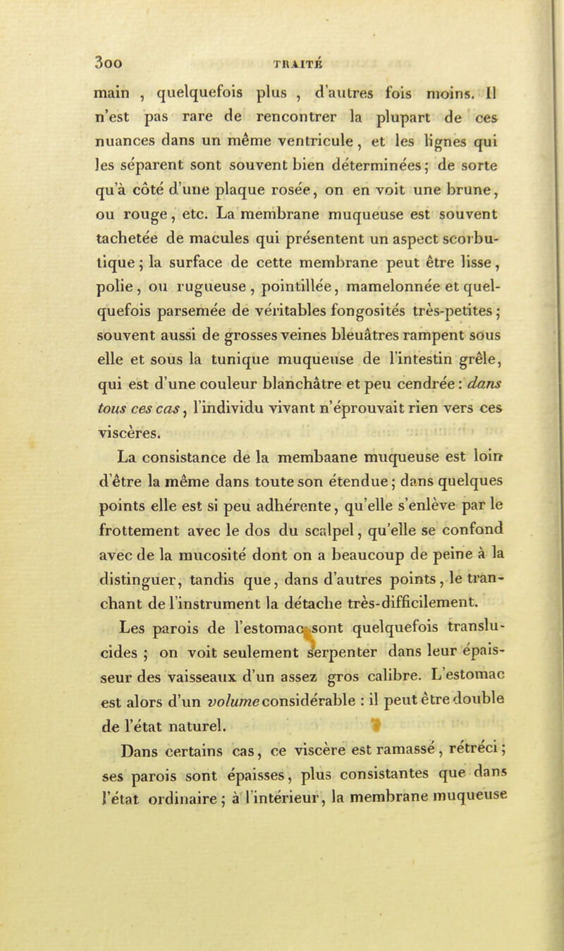 main , quelquefois plus , d'autres fois moins. 11 n'est pas rare de rencontrer la plupart de ces nuances dans un même ventricule, et les lignes qui les séparent sont souvent bien déterminées ; de sorte qu'à côté d'une plaque rosée, on en voit une brune, ou rouge, etc. La membrane muqueuse est souvent tachetée de macules qui présentent un aspect scoi bu- lique ; la surface de cette membrane peut être lisse, polie, ou rugueuse, pointillée, mamelonnée et quel- quefois parsemée de véritables fongosités très-petites,- souvent aussi de grosses veines bleuâtres rampent sous elle et sous la tunique muqueuse de l'intestin grêle, qui est d'une couleur blanchâtre et peu cendrée : dans tous ces cas, l'individu vivant n'éprouvait rien vers ces viscères. La consistance de la membaane muqueuse est loin d'être la même dans toute son étendue; dans quelques points elle est si peu adhérente, qu'elle s'enlève par le frottement avec le dos du scalpel, qu'elle se confond avec de la mucosité dont on a beaucoup de peine à la distinguer, tandis que, dans d'autres points, le tran- chant de l'instrument la détache très-difficilement. Les parois de l'estomaCj Sont quelquefois translu- cides ; on voit seulement serpenter dans leur épais- seur des vaisseaux d'un assez gros calibre. L'estomac est alors d'un ï^o/mtwc considérable : il peut être double de l'état naturel. Dans certains cas, ce viscère est ramassé, rétréci ; ses parois sont épaisses, plus consistantes que dans l'état ordinaire; à l'intérieur, la membrane muqueuse