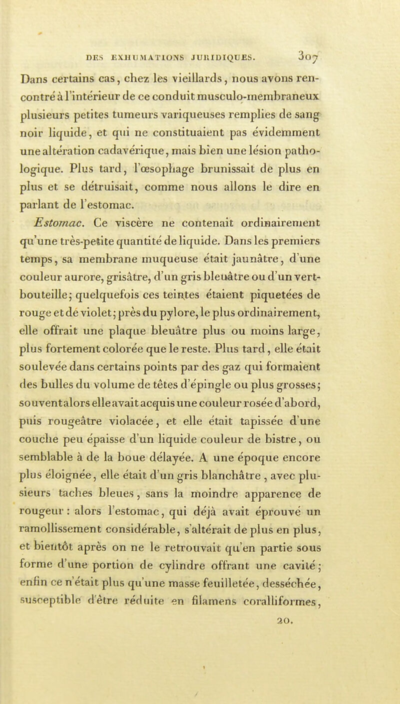 Dans certains cas, chez lés vieillards, nous avons ren- contré à l'intérieur de ce conduit musculo-membraneux plusieurs petites tumeurs variqueuses remplies de sang noir liquide, et qui ne constituaient pas évidemment une altération cadavérique, mais bien une lésion patho- logique. Plus tard, l'œsophage brunissait de plus en plus et se détruisait, comme nous allons le dire en parlant de l'estomac. Estomac. Ce viscère ne contenait ordinairement qu'une très-petite quantité de liquide. Dans les premiers temps, sa membrane muqueuse était jaunâtre, d'une couleur aurore, grisâtre, d'un gris bleuâtre ou d'un vert- bouteille; quelquefois ces teintes étaient piquetées de rouge et de violet ; près du pylore, le plus ordinairement, elle offrait une plaque bleuâtre plus ou moins large, plus fortement colorée que le reste. Plus tard, elle était soulevée dans certains points par des gaz qui formaient des bulles du volume de têtes d'épingle ou plus grosses; souventalors elle avait acquis une couleur rosée d'abord, puis rougeâtre violacée, et elle était tapissée d'une couche peu épaisse d'un liquide couleur de bistre, ou semblable à de la boue délayée. A une époque encore plus éloignée, elle était d'un gris blanchâtre , avec plu- sieurs taches bleues, sans la moindre apparence de rougeur : alors l'estomac, qui déjà avait éprouvé un ramollissement considérable, s'altérait de plus en plus, et bientôt après on ne le retrouvait qu'en partie sous forme d'une portion de cylindre offrant une cavité ; enfin ce n'était plus qu'une masse feuilletée, desséchée, susceptible d'être réduite en filamens coralliformes, 20.