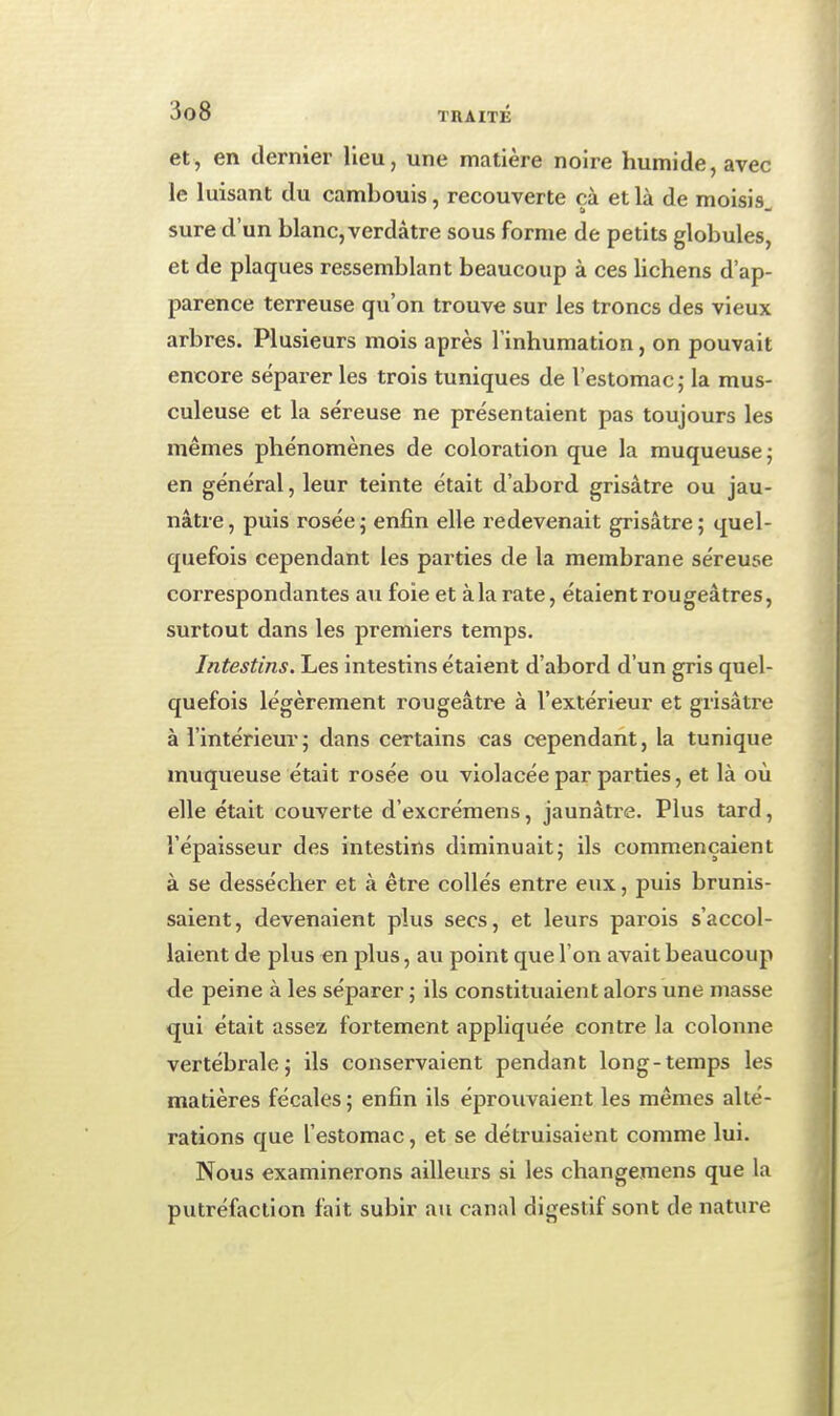 et, en dernier lieu, une matière noire humide, avec le luisant du cambouis, recouverte çà et là de moisis, sure d'un blanc, verdâtre sous forme de petits globules, et de plaques ressemblant beaucoup à ces lichens d'ap- parence terreuse qu'on trouve sur les troncs des vieux arbres. Plusieurs mois après l'inhumation, on pouvait encore séparer les trois tuniques de l'estomac ; la mus- culeuse et la séreuse ne présentaient pas toujours les mêmes phénomènes de coloration que la muqueuse; en général, leur teinte était d'abord grisâtre ou jau- nâtre , puis rosée ; enfin elle redevenait grisâtre ; quel- quefois cependant les parties de la membrane séreuse correspondantes au foie et à la rate, étaient rougeâtres, surtout dans les premiers temps. Intestins. Les intestins étaient d'abord d'un gris quel- quefois légèrement rougeâtre à l'extérieur et grisâtre à l'intérieur; dans certains cas cependant, la tunique muqueuse était rosée ou violacée par parties, et là où elle était couverte d'excrémens, jaunâtre. Plus tard, l'épaisseur des intestins diminuait; ils commençaient à se dessécher et à être collés entre eux, puis brunis- saient , devenaient plus secs, et leurs parois s'accol- laient de plus en plus, au point que l'on avait beaucoup de peine à les séparer ; ils constituaient alors une masse qui était assez fortement appliquée contre la colonne vertébrale; ils conservaient pendant long-temps les matières fécales ; enfin ils éprouvaient les mêmes alté- rations que l'estomac, et se détruisaient comme lui. Nous examinerons ailleurs si les changemens que la putréfaction fait subir au canal digestif sont de nature