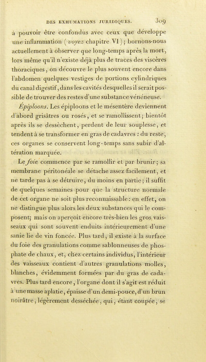 à pouvoir être confondus avec ceux que développe une inflammation ( 'voyez chapitre VI ) ; bornons-nous actuellement à observer que long-temps après la mort, lors même qu'il n'existe déjà plus de traces des viscères thoraciques, on découvre le plus souvent encore dans l'abdomen quelques vestiges de portions cylindriques du canal digestif, dans les cavités desquelles il serait pos- sible de trouver des restes d'une substance vénéneuse. Epiploons. Les épiploons et le mésentère deviennent d'abord grisâtres ou rosés, et se ramollissentj bientôt après ils se dessèchent, perdent de leur souplesse, et tendent à se transformer en gras de cadavres : du reste, ces organes se conservent long - temps sans subir d'al- tération marquée. Le Joie commence par se ramollir et par bi-unirj sa membrane péritonéale se détache assez facilement, et ne tarde pas à se détruire, du moins en partie ; il suffit de quelques semaines pour que la structure normale de cet organe ne soit plus reconnaissable: en effet, on ne distingue plus alors les deux substances qui le com- posent; mais on aperçoit encore très-bien les gros vais- seaux qui sont souvent enduits intérieurement d'une sanie lie de vin foncée. Plus tard, il existe à la surface du foie des granulations comme sablonneuses de phos- phate de chaux, et, chez certains individus, l'intérieur des vaisseaux contient d'autres granulations molles, blanches, évidemment formées par du gras de cada- vres. Plus tard encore, l'organe dont il s'agit est réduit à une masse aplatie, épaisse d'un demi-pouce, d'un brun noirâtre, légèrement desséchée, qui, étant coupée, se