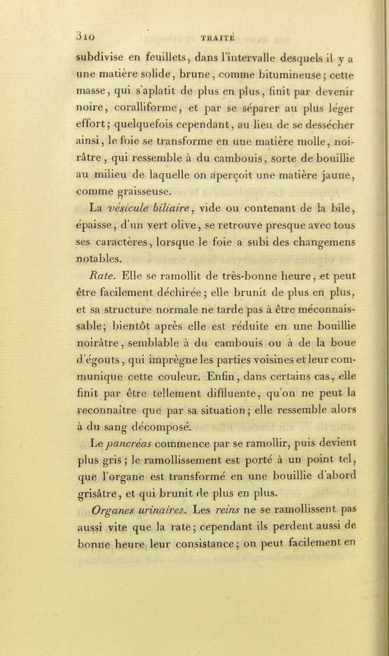 subdivise en feuillets, dans l'intervalle desquels il y a une matière solide, brune, comme bitumineuse; cette masse, qui s'aplatit de plus en plus, finit par devenir noire, coralliforme, et par se séparer au plus léger effort,- quelquefois cependant, au lieu de se dessécher ainsi, le foie se transforme en une matière molle, noi- râtre , qui ressemble à du cambouis, sorte de bouillie au milieu de laquelle on aperçoit une matière jaune, comme graisseuse. La vésicule biliaire^ vide ou contenant de la bile, épaisse, d'un vert olive, se retrouve presque avec tous ses caractères, lorsque le foie a subi des changeraens notables. Rate. Elle se ramollit de très-bonne heure, et peut être facilement déchirée; elle brunit de plus en plus, et sa structure normale ne tarde pas à être méconnais- sable; bientôt après elle est réduite en une bouillie noirâtre, semblable à du cambouis ou à de la boue d égoûts, qui imprègne les parties voisines et leur com- munique cette couleur. Enfin, dans certains cas, elle finit par être tellement diffluente, qu'on ne peut la reconnaître que par sa situation ; elle ressemble alors à du sang décomposé. Le pancréas commence par se ramollir, puis devient plus gris; le ramollissement est porté à un point tel, que l'organe est transformé en une bouillie d'abord grisâtre, et qui brunit de plus en plus. Organes urinaires. Les r^eins ne se ramollissent pas aussi vite que la rate; cependant ils perdent aussi de bonne heure leur consistance; on peut facilement en