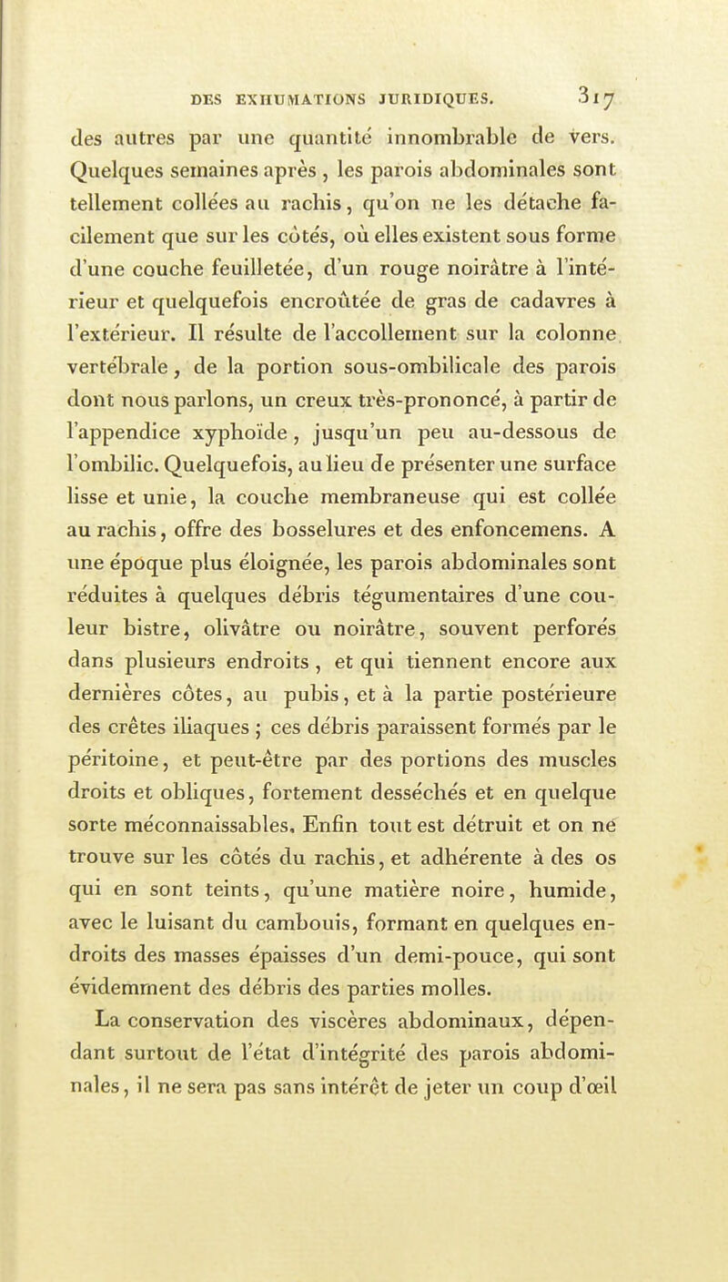 des autres par une quantité innombrable de vers. Quelques semaines après , les parois abdominales sont tellement collées au rachis, qu'on ne les détache fa- cilement que sur les côtés, où elles existent sous forme d'une couche feuilletée, d'un rouge noirâtre à l'inté- rieur et quelquefois encroûtée de gras de cadavres à l'extérieur. Il résulte de l'accoUement sur la colonne vertébrale, de la portion sous-ombilicale des parois dont nous parlons, un creux très-prononcé, à partir de l'appendice xyphoïde , jusqu'un peu au-dessous de l'ombilic. Quelquefois, au lieu de présenter une surface lisse et unie, la couche membraneuse qui est collée au rachis, offre des bosselures et des enfoncemens. A nne époque plus éloignée, les parois abdominales sont l'éduites à quelques débris tégumentaires d'une cou- leur bistre, olivâtre ou noirâtre, souvent perforés dans plusieurs endroits , et qui tiennent encore aux dernières côtes, au pubis, et à la partie postérieure des crêtes iliaques ; ces débris paraissent formés par le péritoine, et peut-être par des portions des muscles droits et obliques, fortement desséchés et en quelque sorte méconnaissables. Enfin tout est détruit et on né trouve sur les côtés du rachis, et adhérente à des os qui en sont teints, qu'une matière noire, humide, avec le luisant du cambouis, formant en quelques en- droits des masses épaisses d'un demi-pouce, qui sont évidemment des débris des parties molles. La conservation des viscères abdominaux, dépen- dant surtout de l'état d'intégrité des parois abdomi- nales , il ne sera pas sans intérêt de jeter un coup d'œil