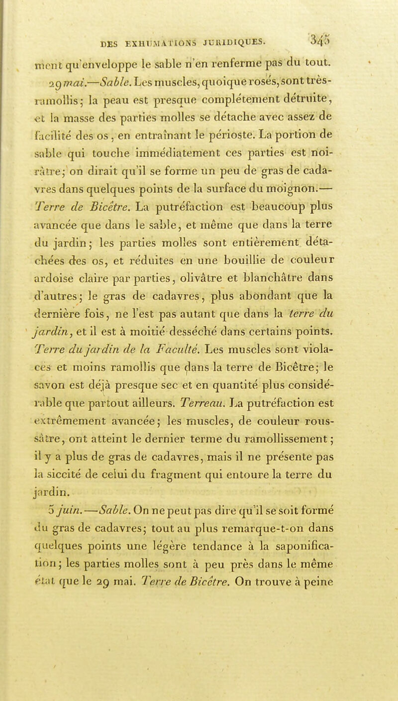 nient qu'enveloppe le sable n'en renferme pas du tout. Q.gmai.—Sable.Les muscles,quoiqueroses,sont très- riunollis; la peau est presque complètement détruite, et la masse des parties molles se détache avec assez de facilité des os, en entraînant le périoste. La portion de sable qui touche immédiatement ces parties est rioi- ràtrej on dirait qu'il se forme un peu de gras de cada- vres dans quelques points de la surface du moignon.— Terre de Bicêtre. La putréfaction est beaucoup plus avancée que dans le sable, et même que dans la terre du jardin; les parties molles sont entièrement déta- chées des os, et réduites en une bouillie de couleur ardoise claire par parties, olivâtre et blanchâtre dans d'autres; le gras de cadavres, plus abondant que la dernière fois, ne l'est pas autant que dans la terre du jardin, et il est à moitié desséché dans certains points. Teire du jardin de la Faculté. Les muscles sont viola- cés et moins ramollis que dans la terre de Bicêtre; le savon est déjà presque sec et en quantité plus considé- l able que partout ailleurs. Terreau. La putréfaction est extrêmement avancée; les muscles, de couleur rous- sâtre, ont atteint le dernier terme du ramollissement; il y a plus de gras de cadavres, mais il ne présente pas la siccité de celui du fragment qui entoure la terre du jardin. 5 juin. —Sable. On ne peut pas dire qu'il se soit formé du gras de cadavres; tout au plus reniarque-t-on dans quelques points une légère tendance à la saponifica- tion; les parties molles sont à peu près dans le même fîial que le 29 mai. Terre de Bicêtre. On trouve à peine