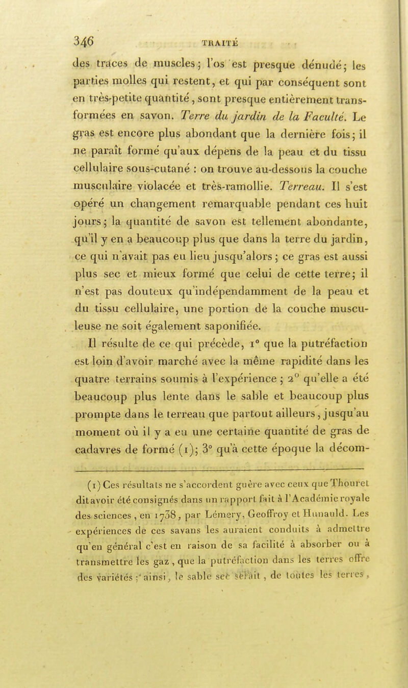 des traces de muscles; l'os est presque dénudé; les parties molles qui restent, et qui par conséquent sont en très'petite quantité, sont presque entièrement trans- formées en savon. Terre du jardin de la Faculté. Le gras est encore plus abondant que la dernière fois; il ne paraît formé qu'aux dépens de la peau et du tissu cellulaire sous-cutané : on trouve au-dessous la couche musculaire violacée et très-ramoUie. Terreau. Il s'est opéré un changement remarquable pendant ces huit jours; la quantité de savon est tellement abondante, qu'il y en a beaucoup plus que dans la terre du jardin, ce qui n'avait pas eu lieu jusqu'alors ; ce gras est aussi plus sec et mieux formé que celui de cette terre; il n'est pas douteux qu'indépendamment de la peau et du tissu cellulaire, une portion de la couche muscu- leuse ne soit également saponifiée. Il résulte de ce qui précède, i° que la putréfaction est loin d'avoir marché avec la même rapidité dans les quatre terrains soumis à l'expérience ; 2 qu'elle a été beaucoup plus lente dans le sable et beaucoup plus prompte dans le terreau que partout ailleurs, jusqu'au moment où il y a eu une certaine quantité de gras de cadavres de formé (i); 3 qu'à cette époque la décom- (i) Ces résultais ne s'accordent guère avec ceux queThouret ditavoir été consignés dans un rapport fait à T Académie royale des sciences , en 1708, par Lémsry, Geoffroy et Hunauld. Les expériences de ces savans les auraient conduits à admettre qu'eu général c'est eu raison de sa facilité à absorber ou à transmettre les gaz , que la putréfaction dans les terres offre des variétés ainsi, le sable se(- , de lotîtes les terres ,