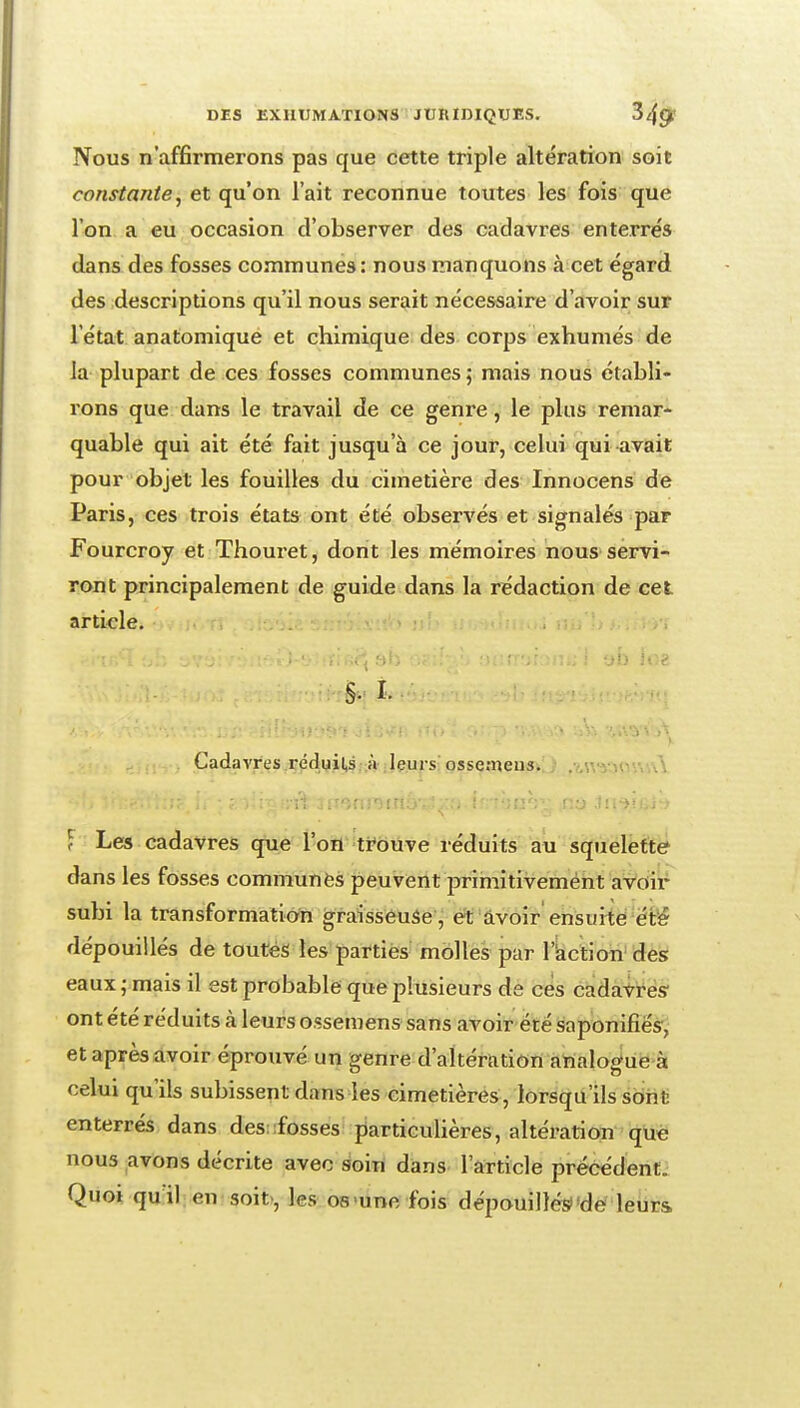 Nous n'affirmerons pas que cette triple altération soit constante, et qu'on l'ait reconnue toutes les fois que l'on a eu occasion d'observer des cadavres enterrés dans des fosses communes: nous manquons à cet égard des descriptions qu'il nous serait nécessaire d'avoir sur l'état anatomlque et chimique des corps exhumés de la plupart de ces fosses communes; mais nous établi- rons que dans le travail de ce genre, le plus remar- quable qui ait été fait jusqu'à ce jour, celui qui avait pour objet les fouilles du cimetière des Innocens de Paris, ces trois états ont été observés et signalés par Fourcroy et Thoui'et, dont les mémoires nous servi- ront principalement de guide dans la rédaction de cet article. 'jb ioz ■ i.. Cadavres .rédwil,s. à ileurs: ossemeus^Lj f Les cadavres que l'on ti^ôtive réduits au squeleftef dans les fosses communes peuvent primitivement a^dit^ subi la transformation graisseuse, et âvoir ensurté ét'é dépouillés de toutes les parties molles par l'action'des eaux ; mais il est probable que plusieurs de ces càdàités ont été réduits à leurs ossemens sans avoir été saponifiés^; et après avoir éprouvé un genre d'altération analoguë>à celui qu'ils subissent dans les cimetières, lorsqu'ils sont; enterrés dans des:fosses particulières, altération què nous avons décrite avec soin dans l'article précédenCi Quoi qu il en soit, les os-une fois dépouillési'de leurs