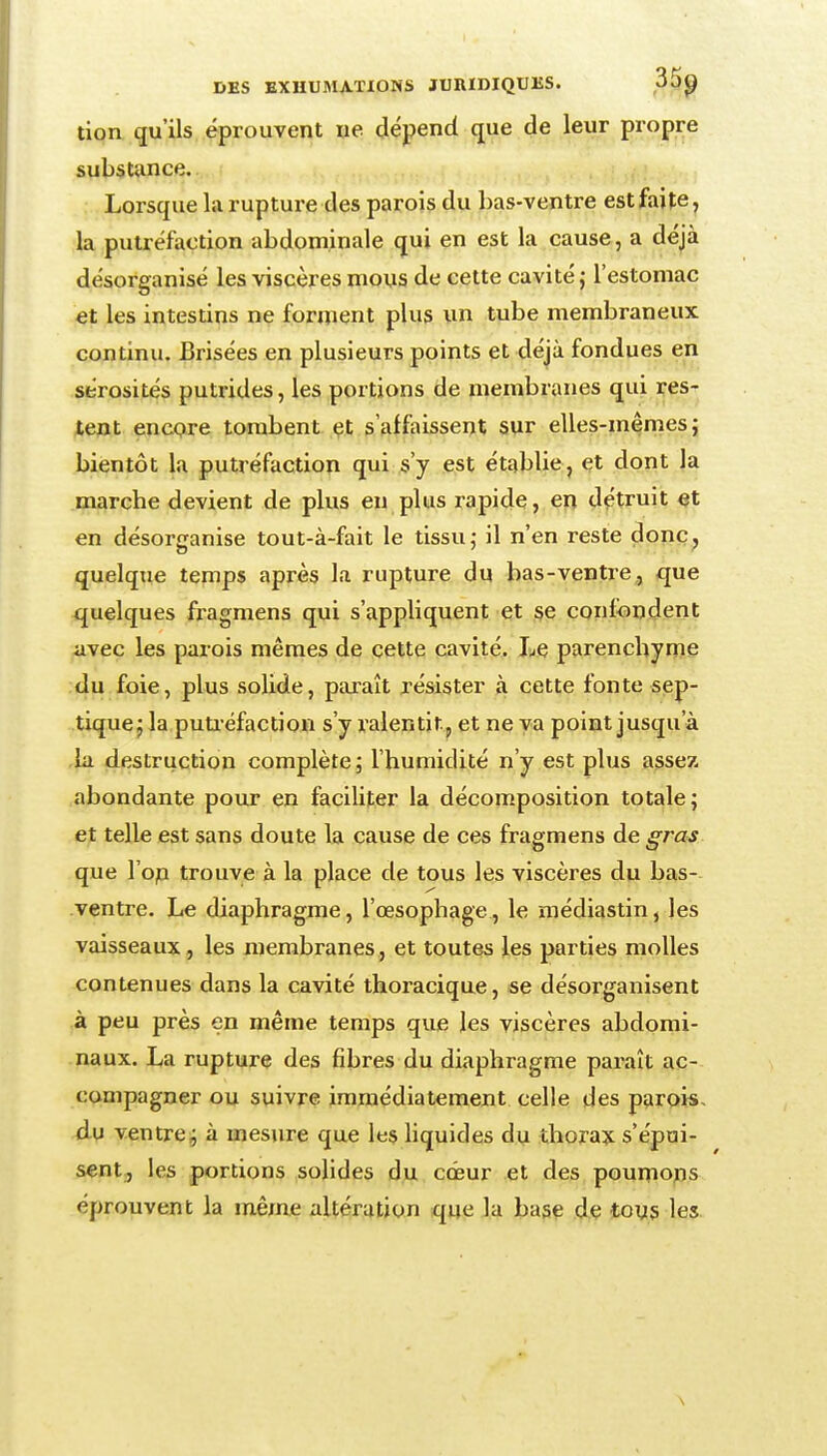 tion qu'ils éprouvent ne dépend que de leur propre substunce. Lorsque la rupture des parois du has-ventre est faite, la putréfaction abdominale qui en est la cause, a déjà désorganisé les viscères mous de cette cavité j l'estomac et les intestins ne forment plus un tube membraneux continu. Brisées en plusieurs points et déjà fondues en sérosités putrides, les portions de membranes qui res- tent encore tombent et s'affaissent sur elles-mêmes; bientôt la putréfaction qui s'y est établie, et dont la marche devient de plus en plus rapide, en détruit et en désorganise tout-à-fait le tissu; il n'en reste donc, quelque temps après la rupture du bas-ventre, que quelques fi-agmens qui s'appliquent et se confondent avec les parois mêmes de cette cavité. Le parenchyme :du foie, plus solide, paraît résister à cette fonte sep- tique j la puti-éfaction s'y ralentit, et ne va point jusqu'à la destruction complète; l'humidité n'y est plus assez abondante pour en faciliter la décomposition totale; et telle est sans doute la cause de ces fragmens de gras que l'op trouve à la place de tous les viscères du bas-- ventre. Le diaphragme, l'œsophage, le raédiastin, les vaisseaux, les membranes, et toutes les parties molles contenues dans la cavité thoracique, se désorganisent à peu près en même temps que les viscères abdomi- naux. La rupture des fibres du diaphragme paraît ac- compagner ou suivre immédiatement celle des parois, du ventrcj; à mesure que les Hquides du thorax s'épui- sent, les portions solides du cœur et des poumons éprouvent la même altération que la base de tous les.