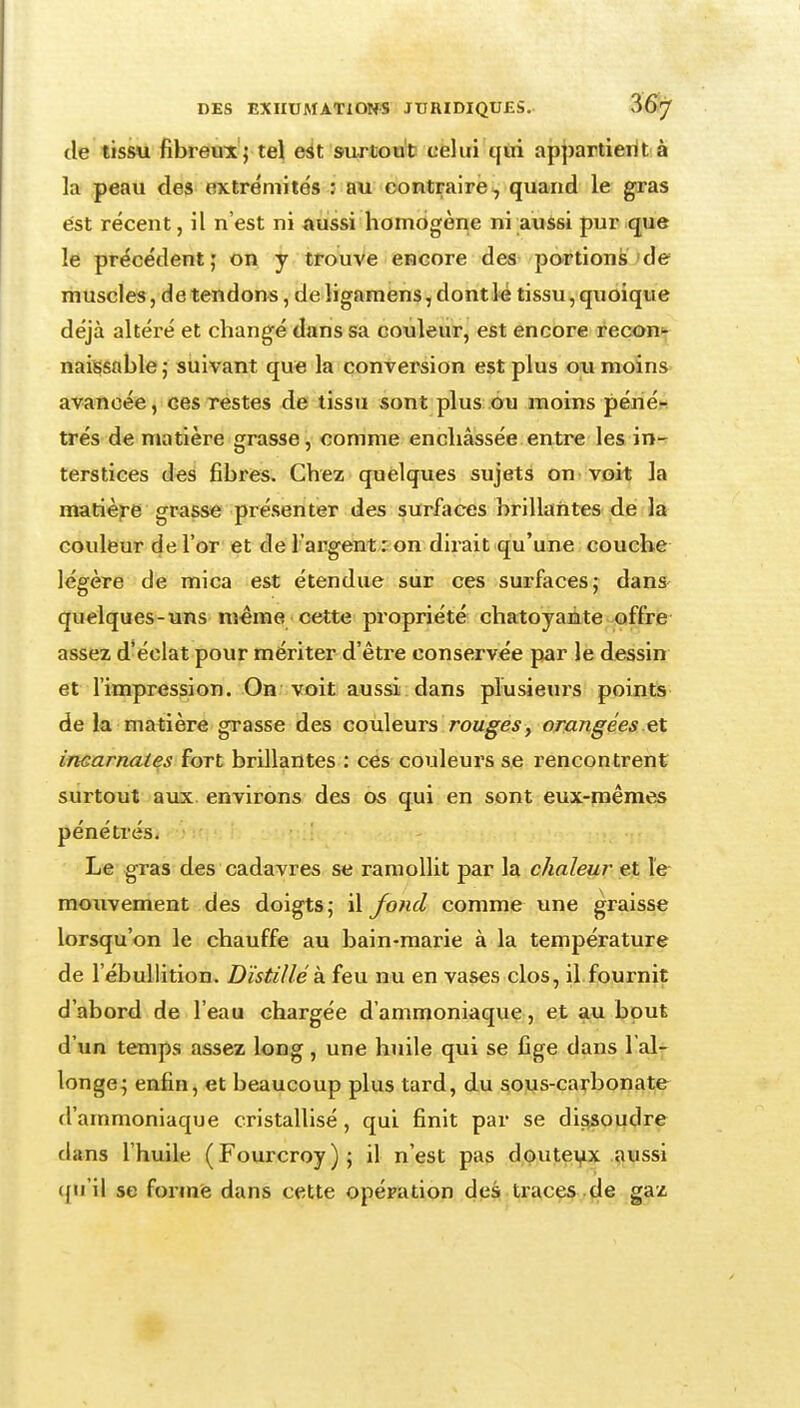 de tissu fibrâB'x'j tel e^t surtout cëliii i\in appartierit à la peau des extrémités ; au contraire^ quand le gras est récent, il n'est ni aussi homogène ni aussi pur que le précédent; on y trouve encore des portions'de muscles, de tendons, de ligamens, dont lé tissu, quoique déjà altéré et changé dans sa couleur, est encore reconi^ naissnble ; suivant que la conversion est plus ou moins» avancée, ces restes de tissu sont plus ou moins périét^ très de matière grasse, comme enchâssée entre les in- terstices des fibres. Chez quelques sujets onvvoit la matière grasse présenter des surfaces brillantes de Jà couleur de l'or et de l'argent : on dirait qu'une couche légère de mica est étendue sur ces surfaces; dans- quelques-uns même cette propriété chatoyante offre assez d'éclat pour mériter d'être conservée par le dessin et l'impression. On voit aussi dans plusieui's points de la matière grasse des couleurs rouges, orangées et incarnates fort brillantes : ces couleurs se rencontrent surtout aux. environs des os qui en sont eux-mêmes pénétrés. Le gras des cadavres se ramollit par la chaleur et le mouvement des doigts; û/ofid comme une graisse lorsqu'on le chauffe au bain-marie à la température de l'ébuUition. Distillé k feu nu en vases clos, il.fournit d'abord de l'eau chargée d'ammoniaque, et au bout d'un temps assez long, une huile qui se fige dans 1 al^ longe; enfin, et beaucoup plus tard, du sous-carbonate d'ammoniaque cristallisé, qui finit par se dissoudre dans l'huile (Fourcroy); il n'est pas doutei^x .?iussi qu'il se forme dans cette opération des traces de gaz