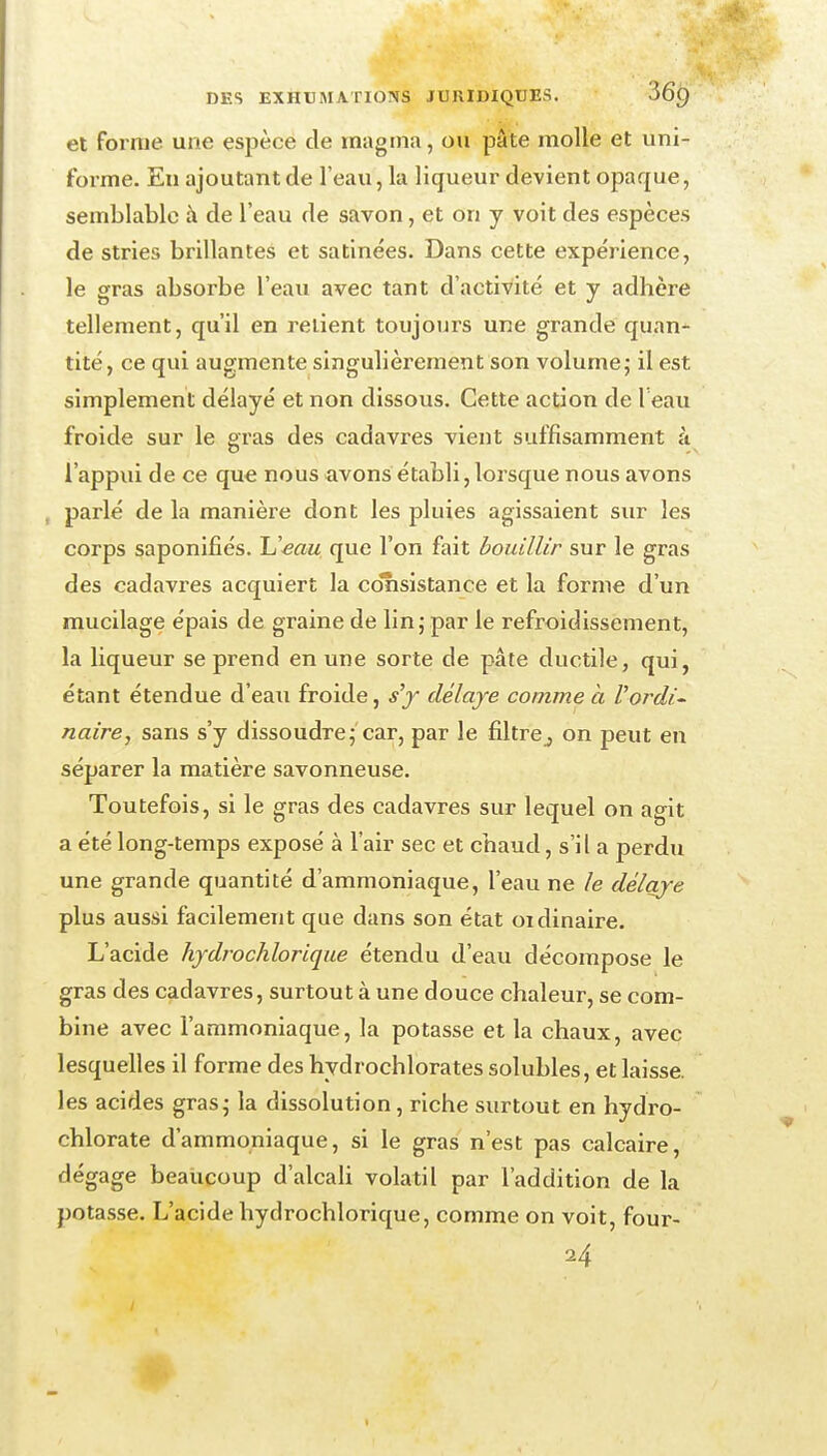 et forme une espèce de magma, ou pâte molle et uni- forme. En ajoutant de l'eau, la liqueur devient opaque, semblable à de l'eau de savon, et on y voit des espèces de stries brillantes et satinées. Dans cette expérience, le gras absorbe l'eau avec tant d'activité et y adhère tellement, qu'il en relient toujours une grande quan- tité, ce qui augmente singulièrement son volume; il est simplement délayé et non dissous. Cette action de Teau froide sur le gras des cadavres vient suffisamment à l'appui de ce que nous «avons établi, lorsque nous avons , parlé de la manière dont les pluies agissaient sur les corps saponifiés. Ueau que l'on fait bouillir sur le gras des cadavres acquiert la cotisistance et la forme d'un mucilage épais de graine de lin; par le refroidissement, la liqueur se prend en une sorte de pâte ductile, qui, étant étendue d'eau froide, s^y délaye comme à Vordi^ naire, sans s'y dissoudre;'car, par le filtrCj on peut en séparer la matière savonneuse. Toutefois, si le gras des cadavres sur lequel on agit a été long-temps exposé à l'air sec et chaud, s'il a perdu une grande quantité d'ammoniaque, l'eau ne le délaye plus aussi facilement que dans son état oïdinaire. L'acide hydrochlorique étendu d'eau décompose le gras des cadavres, surtout à une douce chaleur, se com- bine avec l'ammoniaque, la potasse et la chaux, avec lesquelles il forme des hydrochlorates solubles, et laisse, les acides gras; la dissolution, riche surtout en hydro- chlorate d'ammoniaque, si le gras n'est pas calcaire, dégage beaucoup d'alcah volatil par l'addition de la potasse. L'acide hydrochlorique, comme on voit, four-