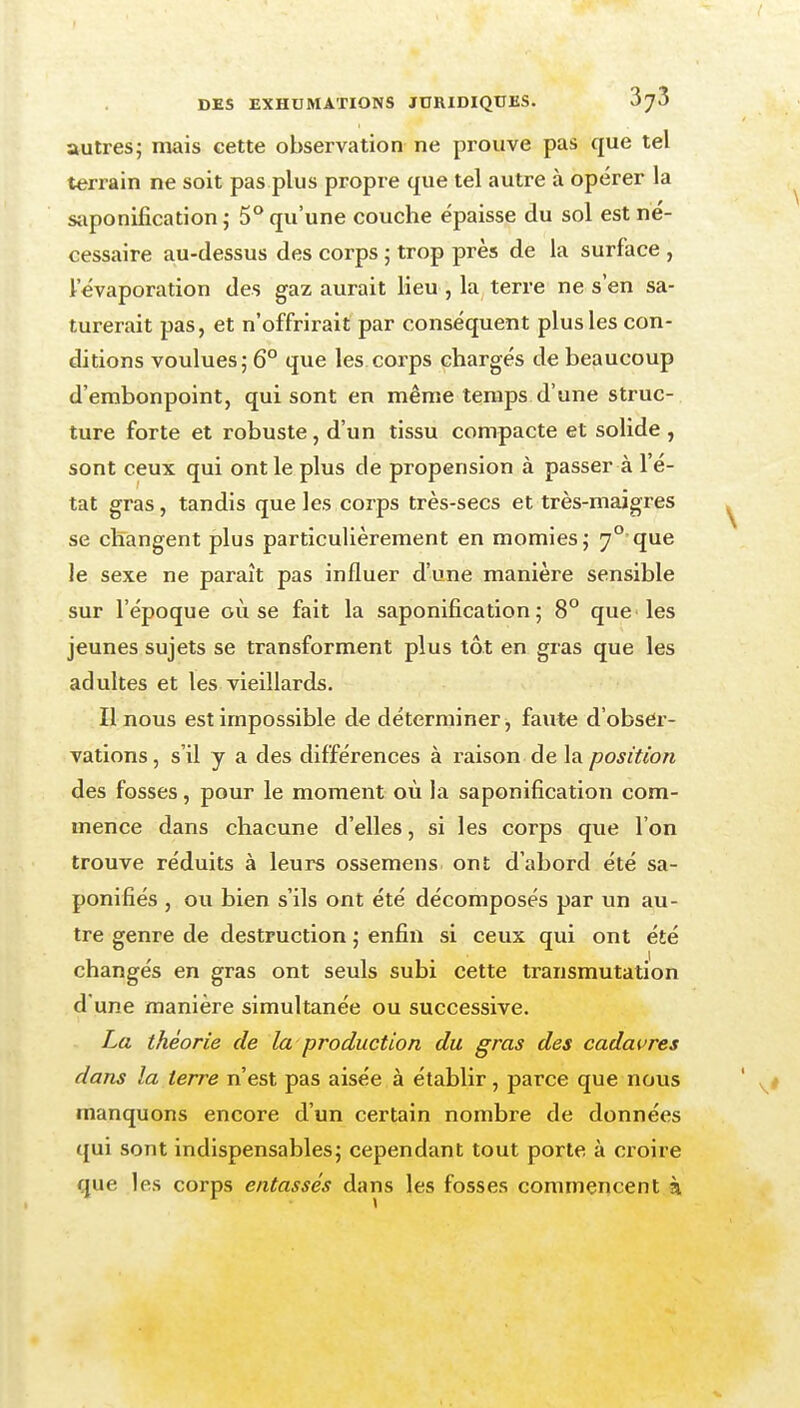 autres; mais cette observation ne prouve pas que tel terrain ne soit pas plus propre que tel autre à opérer la saponification ; 5° qu'une couche épaisse du sol est né- cessaire au-dessus des corps ; trop près de la surface , l'évaporation des gaz aurait lieu , la terre ne s'en sa- turerait pas, et n'offrirait par conséquent plus les con- ditions voulues; 6° que les corps chargés de beaucoup d'embonpoint, qui sont en même temps d'une struc- ture forte et robuste, d'un tissu compacte et solide , sont ceux qui ont le plus de propension à passer à l'é- tat gras, tandis que les corps très-secs et très-maigres se changent plus particulièrement en momies; 7° que le sexe ne paraît pas influer d'une manière sensible sur l'époque où se fait la saponification; 8° que les jeunes sujets se transforment plus tôt en gras que les adultes et les vieillards. Il nous est impossible de déterminer, faute d'obsër- vations, s'il y a des différences à raison de la position des fosses, pour le moment où la saponification com- mence dans chacune d'elles, si les corps que l'on trouve réduits à leurs ossemens ont d'abord été sa- ponifiés , ou bien s'ils ont été décomposés par un au- tre genre de destruction ; enfin si ceux qui ont été changés en gras ont seuls subi cette transmutation d une manière simultanée ou successive. La théorie de la production du gras des cadavres dans la terre n'est pas aisée à établir, parce que nous manquons encore d'un certain nombre de données qui sont indispensables; cependant tout porte à croire que les corps entassés dans les fosses commencent à