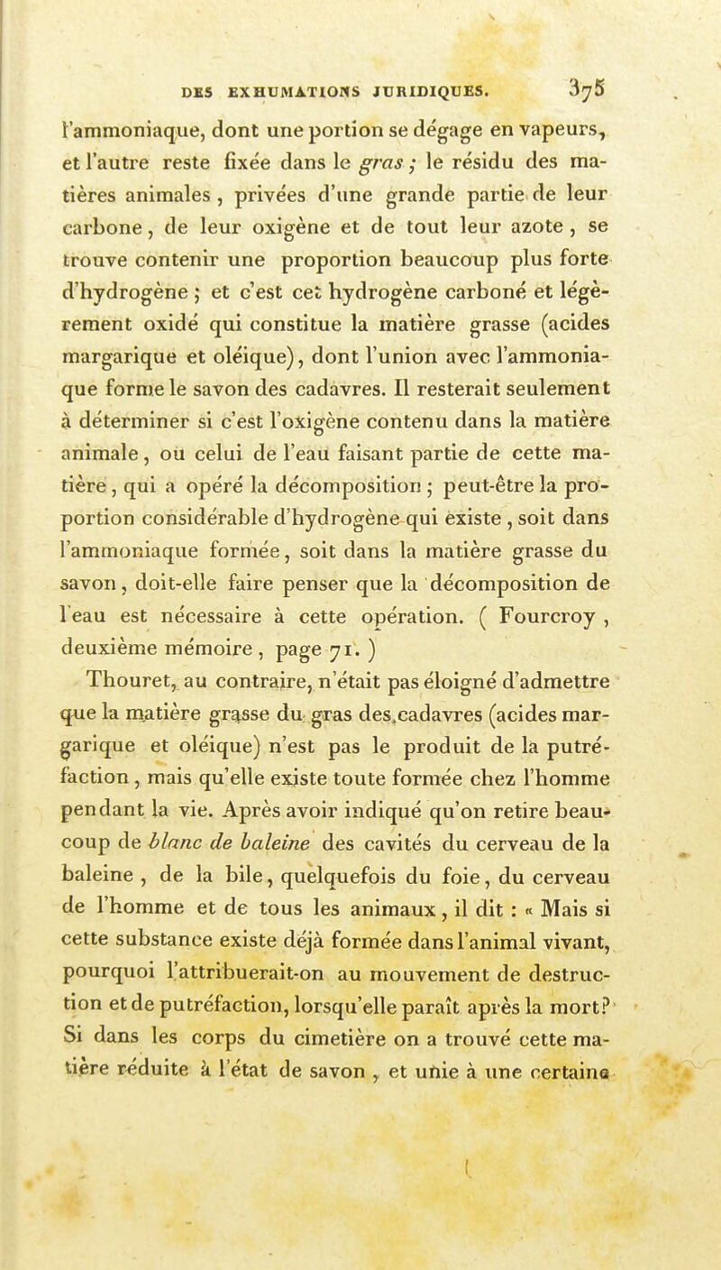 t'ammoniaque, dont une portion se dégage en vapeurs, et l'autre reste fixée dans le gras ; le résidu des ma- tières animales , privées d'une grande partie de leur carbone, de leur oxigène et de tout leur azote , se trouve contenir une proportion beaucoup plus forte d'hydrogène ; et c'est cet hydrogène carboné et légè- rement oxidé qui constitue la matière grasse (acides margarique et oléique), dont l'union avec l'ammonia- que forme le savon des cadavres. Il resterait seulement à déterminer si c'est l'oxigène contenu dans la matière animale, ou celui de l'eau faisant partie de cette ma- tière , qui a opéré la décomposition j peut-être la pro- portion considérable d'hydrogène qui existe , soit dans l'ammoniaque formée, soit dans la matière grasse du savon, doit-elle faire penser que la décomposition de l'eau est nécessaire à cette opération. ( Fourcroy , deuxième mémoire , page 71. ) Thouret, au contraire, n'était pas éloigné d'admettre que la matière grosse dn gras des.cadavres (acides mar- garique et oléique) n'est pas le produit de la putré- faction , mais qu'elle existe toute formée chez l'homme pendant la vie. Après avoir indiqué qu'on retire beau* coup de blanc de haleine des cavités du cerveau de la baleine , de la bile, quelquefois du foie, du cerveau de l'homme et de tous les animaux, il dit : « Mais si cette substance existe déjà formée dans l'animal vivant, pourquoi l'attribuerait-on au mouvement de destruc- tion et de putréfaction, lorsqu'elle paraît après la mort.? Si dans les corps du cimetière on a trouvé cette ma- tière réduite à l'état de savon , et unie à une certaine