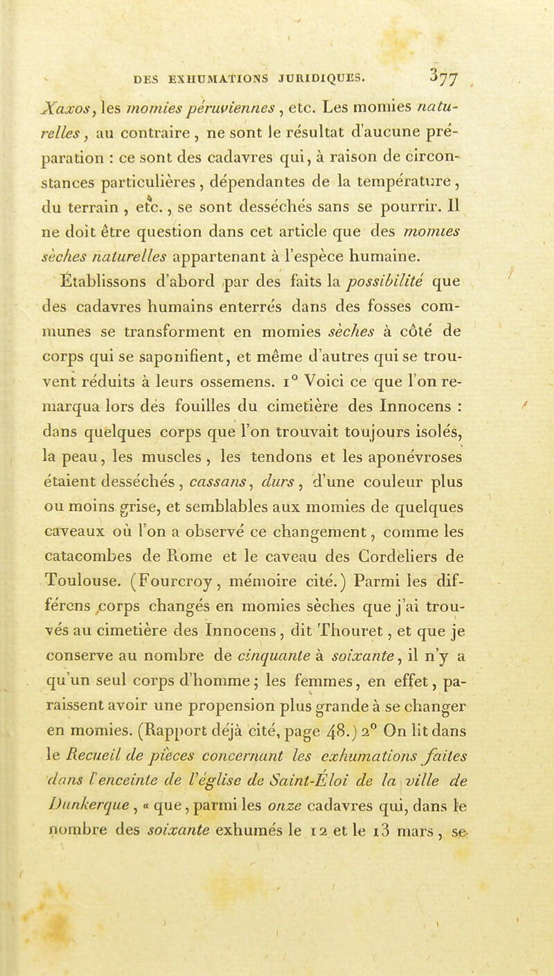 Xaxos, les momies péruviennes , etc. Les momies natu- relles , au contraire , ne sont le résultat d'aucune pré- paration : ce sont des cadavres qui, à raison de circon- stances particulières , dépendantes de la température, du terrain , etc., se sont desséchés sans se pourrir. 11 ne doit être question dans cet article que des momies sèches naturelles appartenant à l'espèce humaine. Établissons d'abord ,par des faits la possibilité que des cadavres humains enterrés dans des fosses com- munes se transforment en momies sèches à côté de corps qui se saponifient, et même d'autres qui se trou- vent réduits à leurs ossemens. i° Voici ce que l'on re- marqua lors dés fouilles du cimetière des Innocens : dans qufelques corps que l'on trouvait toujours isolés, la peau, les muscles j les tendons et les aponévroses étaient desséchés, cassons^ durs, d'une couleur plus ou moins grise, et semblables aux momies de quelques caveaux où l'on a observé ce changement, comme les catacombes de Rome et le caveau des Cordéliers de Toulouse. (Fourcroy, mémoire cité.) Parmi les dif- fércns ,corps changés en momies sèches que j'ai trou- vés au cimetière des Innocens, dit Thouret, et que je conserve au nombre de cinquante à soixante, il n'y a qu'un seul corps d'homme ; les femmes, en effet, pa- raissent avoir une propension plus grande à se changer en momies. (Rapport déjà cité, page 48.) 2** On lit dans le Recueil de pièces concernant les exhumations Jattes dans lenceinte de Véglise de Saint-Eloi de la ville de Dunkerque , « que, parmi les onze cadavres qui, dans le nombre des soixante exhumés le 12 et le i3 mars , se-