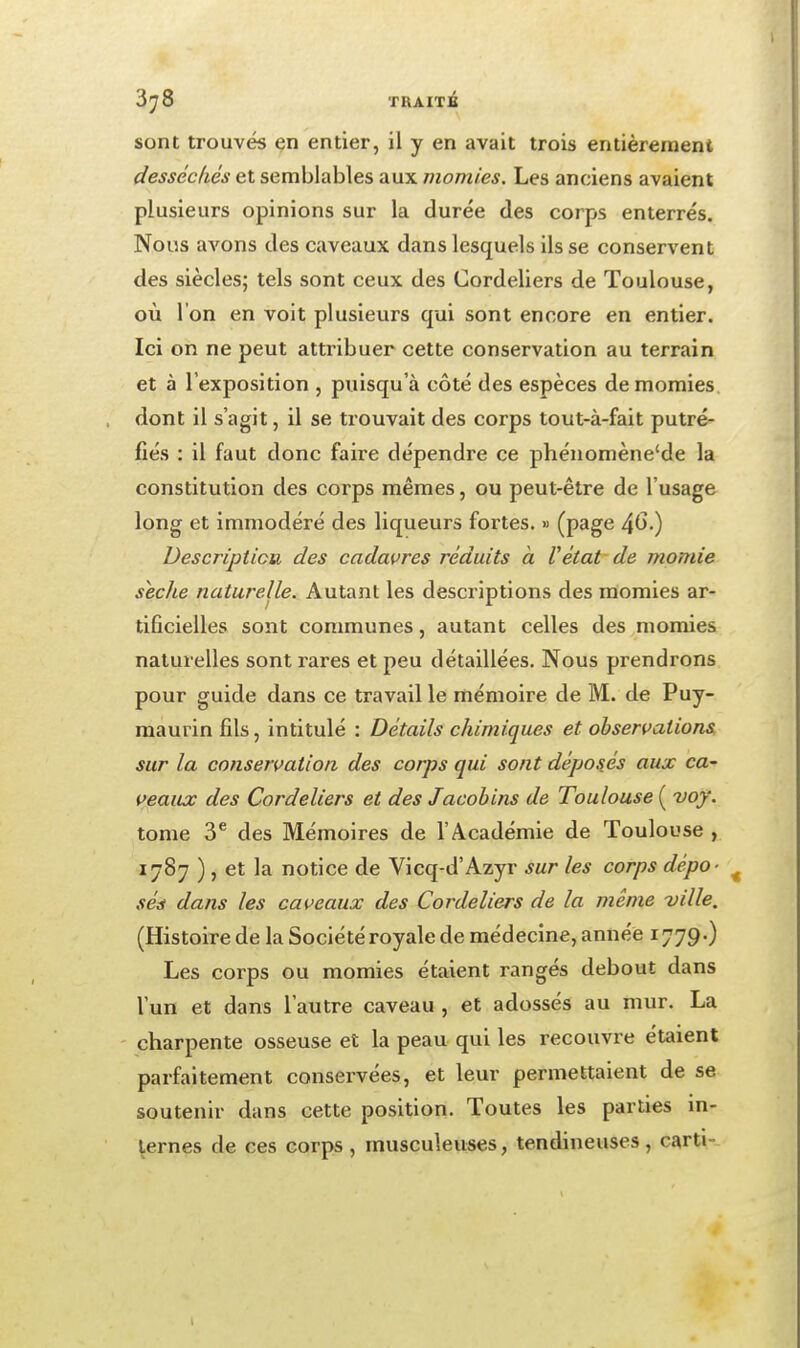 3^8 TUAITi sont trouvés en entier, il y en avait trois entièrement desséchés et semblables aux momies. Les anciens avaient plusieurs opinions sur la durée des corps enterrés. Nous avons des caveaux dans lesquels ils se conservent des siècles; tels sont ceux des Cordeliers de Toulouse, où l'on en voit plusieurs qui sont encore en entier. Ici on ne peut attribuer cette conservation au terrain et à l'exposition , puisqu'à côté des espèces de momies, dont il s'agit, il se trouvait des corps tout-à-fait putré- fiés : il faut donc faire dépendre ce phénomène'de la constitution des corps mêmes, ou peut-être de l'usage long et immodéré des liqueurs fortes. » (page ^G.) Description des cadavres réduits a Vêtat de momie sèche naturelle. Autant les descriptions des momies ar- tificielles sont communes, autant celles des momies naturelles sont rares et peu détaillées. Nous prendrons pour guide dans ce travail le mémoire de M. de Puy- maurin fils, intitulé : Détails chimiques et observations, sur la conservation des corps qui sont déposjs aux ca- veaux des Cordeliers et des Jacobins de Toulouse ( voy. tome 3^ des Mémoires de l'Académie de Toulouse , 1787 ) , et la notice de Vicq-d'Azyr sur les corps dépo- sée dans les caveaux des Cordeliers de la même ville, (Histoire de la Société royale de médecine, année 1779.) Les corps ou momies étaient rangés debout dans l'un et dans l'autre caveau , et adossés au mur. La charpente osseuse et la peau qui les recouvre étaient parfaitement conservées, et leur permettaient de se soutenir dans cette position. Toutes les parties in- ternes de ces corps , musculeuses, tendineuses, carti-