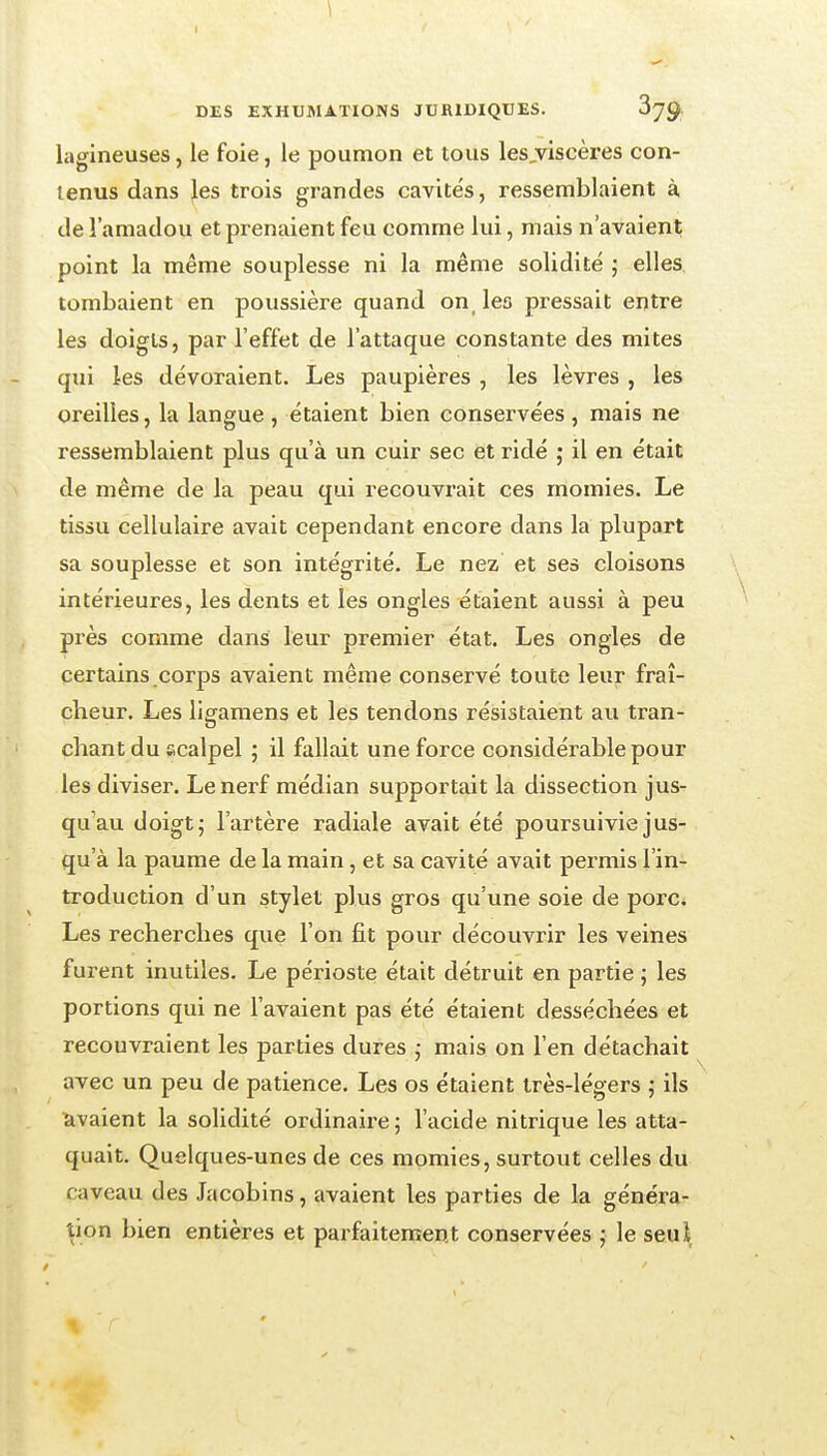 \ DES EXHUMATIONS JURIDIQUES. 879 lagineuses, le foie, le poumon et tous les,viscères con- tenus dans les trois grandes cavités, ressemblaient à de l'amadou et prenaient feu comme lui, mais n'avaient point la même souplesse ni la même solidité ; elles tombaient en poussière quand on_ les pressait entre les doigts, par l'effet de l'attaque constante des mites qui les dévoraient. Les paupières , les lèvres , les oreilles, la langue , étaient bien conservées, mais ne ressemblaient plus qu'à un cuir sec et ridé ; il en était de même de la peau qui recouvrait ces momies. Le tissu cellulaire avait cependant encore dans la plupart sa souplesse et son intégrité. Le nez et ses cloisons intérieures, les dents et les ongles étaient aussi à peu près comme dans leur premier état. Les ongles de certains corps avaient même conservé toute leur fraî- cheur. Les ligamens et les tendons résistaient au tran- chant du scalpel ; il fallait une force considérable pour les diviser. Le nerf médian supportait la dissection jus- qu'au doigt; l'artère radiale avait été poursuivie jus- qu'à la paume de la main, et sa cavité avait permis l'in- troduction d'un stylet plus gros qu'une soie de porc. Les recherches que l'on fit pour découvrir les veines furent inutiles. Le périoste était détruit en partie ; les portions qui ne l'avaient pas été étaient desséchées et recouvraient les parties dures mais on l'en détachait avec un peu de patience. Les os étaient très-légers ; ils ïivaient la solidité ordinaire ; l'acide nitrique les atta- quait. Quelques-unes de ces momies, surtout celles du caveau des Jacobins, avaient les parties de la généra- tion bien entières et parfaitement conservées ; le seui,