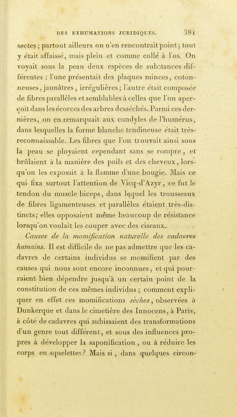 sectes ; partout ailleurs on n'en rencontrait point j tout y était affaissé, mais plein et comme collé à l'os. On voyait sous la peau deux espèces de subatances dif- férentes : l'une présentait des plaques minces, coton- neuses, jaunâtres , irrégulières; l'autre était composée de fibres parallèles et semblables à celles que l'on aper- çoit dans les écorces des arbres desséchés. Parmi ces der- nières, on en remarquait aux condyles de l'humérus, dans lesquelles la forme blanche tendineuse était très- reconnaissable. Les fibres que l'on trouvait ainsi sous la peau se ployaient cependant sans se rompre , et brûlaient à la manière des poils et des cheveux, lors- qu'on les exposait à la flamme d'une bougie. Mais ce qui fixa surtout l'attention de Vicq-d'A.zyr, ce fut le tendon du muscle biceps, dans lequel les trousseaux de fibres ligamenteuses et parallèles étaient très-dis- tincts; elles opposaient même beaucoup de résistance lorsqu'on voulait les couper avec des ciseaux. Causes de la momification naturelle des cadavres humains. Il est difficile de ne pas admettre que les ca- davres de certains individus se momifient par des causes qui nous sont encore inconnues, et qui pour- raient bien dépendre jusqu'à un certain point de la constitution de ces mêmes individus ; comment expli- quer en effet ces momifications sèches ^ observées à Dunkerque et dans le cimetière des Innocens, à Paris, à côté de cadavres qui subissaient des transformations d'un genre tout différent, et sous des influences pro- pres à développer la saponification , ou à réduire les corps en squelettes.^ Mais si, dans quelques circon-