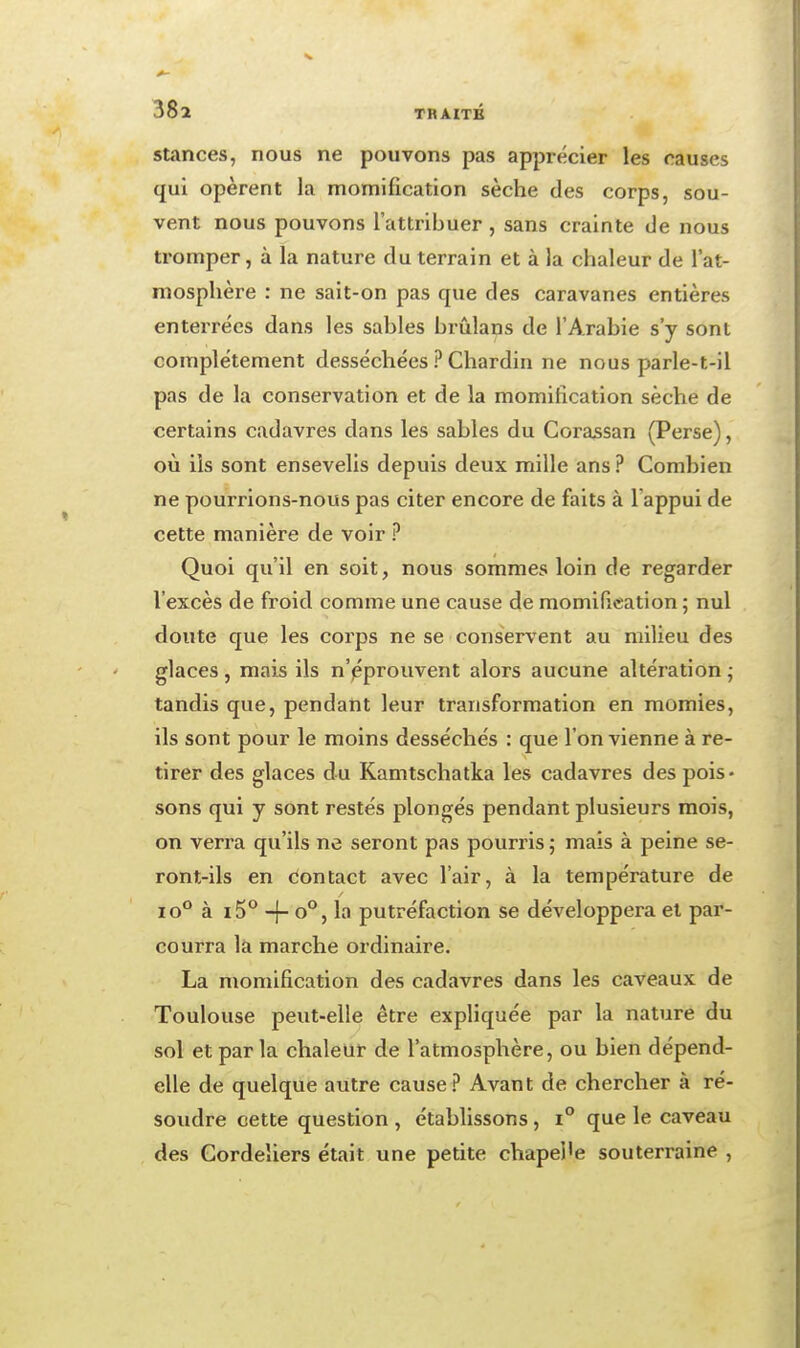 Stances, nous ne pouvons pas apprécier les causes qui opèrent la momification sèche des corps, sou- vent nous pouvons l'attribuer, sans crainte de nous tromper, à la nature du terrain et à la chaleur de l'at- mosphère : ne sait-on pas que des caravanes entières enterrées dans les sables bi-ûlans de l'Arabie s'y sont complètement desséchées ? Chardin ne nous parle-t-il pas de la conservation et de la momification sèche de certains cadavres dans les sables du Corassan (Perse), où ils sont ensevelis depuis deux mille ans ? Combien ne pourrions-nous pas citer encore de faits à l'appui de cette manière de voir ? Quoi qu'il en soit, nous sommes loin de regarder l'excès de froid comme une cause de momification ; nul doute que les corps ne se conservent au milieu des glaces, mais ils n'pprouvent alors aucune altération ; tandis que, pendant leur transformation en momies, ils sont pour le moins desséchés : que l'on vienne à re- tirer des glaces du Kamtschatka les cadavres des pois- sons qui y sont restés plongés pendant plusieurs mois, on verra qu'ils ne seront pas pourris ; mais à peine se- ront-ils en dontact avec l'air, à la température de lo** à i5° -f- o°, la putréfaction se développera et par- courra là marche ordinaire. La momification des cadavres dans les caveaux de Toulouse peut-elle être expliquée par la nature du sol et par la chaleur de l'atmosphère, ou bien dépend- elle de quelque autre cause? Avant de chercher à ré- soudre cette question , établissons, i° que le caveau des Gordeliers était une petite chapel'e souterraine ,