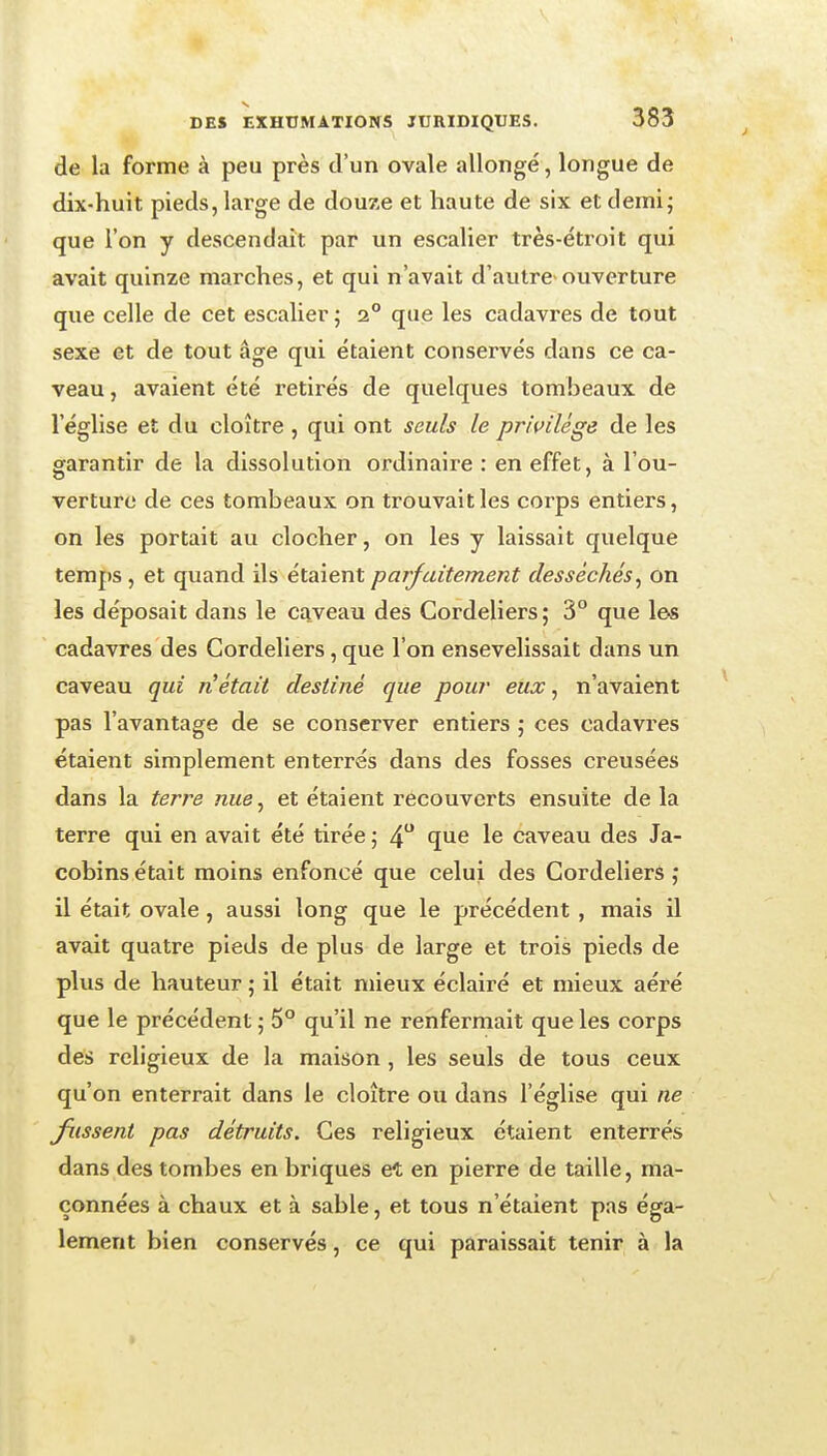 de la forme à peu près d'un ovale allongé, longue de dix-huit pieds, large de douze et haute de six et demi; que l'on y descendait par un escalier très-étroit qui avait quinze marches, et qui n'avait d'autre-ouverture que celle de cet escalier ; 2° que les cadavres de tout sexe et de tout âge qui étaient conservés dans ce ca- veau, avaient été retirés de quelques tombeaux de l'église et du cloître , qui ont seuls le privilège de les garantir de la dissolution ordinaire : en effet, à l'ou- verture de ces tombeaux on trouvait les corps entiers, on les portait au clocher, on les y laissait quelque temps , et quand ils étaient parfaitement desséchés^ on les déposait dans le ca.veau des Gordeliers; 3° que les cadavres des Gordeliers, que l'on ensevelissait dans un caveau qui n'était destiné que pour eux, n'avaient pas l'avantage de se conserver entiers ; ces cadavres étaient simplement enterrés dans des fosses creusées dans la terre nue^ et étaient recouverts ensuite de la terre qui en avait été tirée; 4 ^lue le caveau des Ja- cobins était moins enfoncé que celui des Gordeliers ; il était ovale, aussi long que le précédent , mais il avait quatre pieds de plus de large et trois pieds de plus de hauteur ; il était mieux éclairé et mieux aéré que le précédent ; 5° qu'il ne renfermait que les corps des religieux de la maison , les seuls de tous ceux qu'on enterrait dans le cloître ou dans l'église qui ne fussent pas détruits. Ces religieux étaient enterrés dans des tombes en briques et en pierre de taille, ma- çonnées à chaux et à sable, et tous n'étaient pas éga- lement bien conservés, ce qui paraissait tenir à la