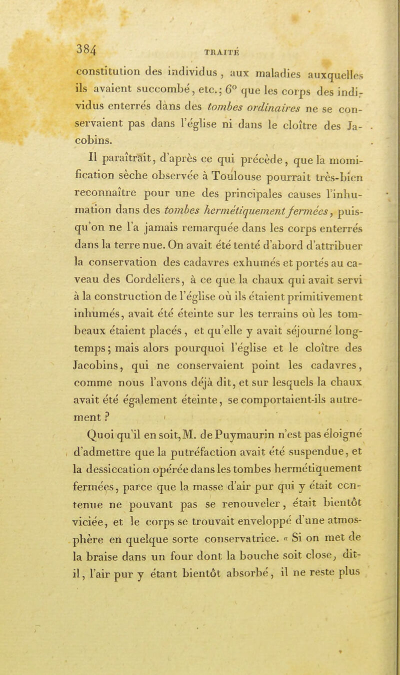 constitution des individus , aux maladies auxquelles ils avaient succombé, etc.; 6 que les corps des indi^ vidus enterrés dans des tombes ordinaires ne se con- servaient pas dans l'église ni dans le cloître des Ja- cobins. Il paraîtrait, d'après ce qui précède, que la momi- fication sèche observée à Toulouse pourrait très-bien reconnaître pour une des principales causes l'inhu- mation dans des tombes hermétiquement fermées, puis- qu'on ne l'a jamais remarquée dans les corps enterrés dans la terre nue. On avait été tenté d'abord d'attribuer la conservation des cadavres exhumés et portés au ca- veau des Cordeliers, à ce que la chaux qui avait servi à la construction de l'église où ils étaient primitivement inhumés, avait été éteinte sur les terrains où les tom- beaux étaient placés , et qu'elle y avait séjourné long- temps ; mais alors pourquoi l'église et le cloître des Jacobins, qui ne conservaient point les cadavres, comme nous l'avons déjà dit, et sur lesquels la chaux avait été également éteinte, se comportaient-ils autre- ment .î* ' Quoi qu'il en soit,M. de Puymaurin n'est pas éloigné d'admettre que la putréfaction avait été suspendue, et la dessiccation opérée dans les tombes hermétiquement fermées, parce que la masse d'air pur qui y était con- tenue ne pouvant pas se renouveler, était bientôt viciée, et le corps se trouvait enveloppé d'une atmos- phère en quelque sorte conservatrice. « Si on met de la braise dans un four dont la bouche soit close, dit- il , l'air pur y étant bientôt absorbé, il ne reste plus