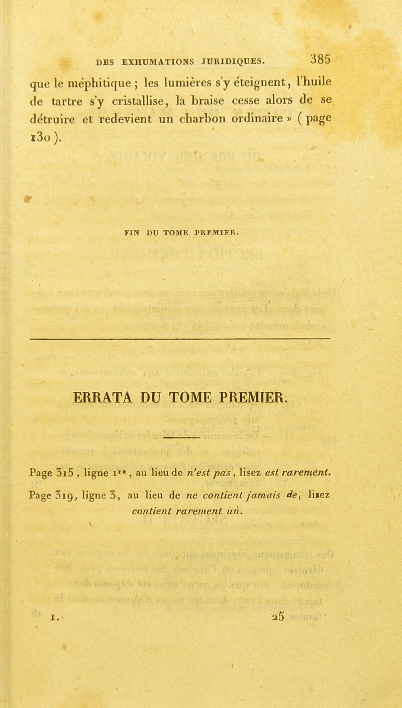 que le méphitique ; les lumières s'y éteignent, l'huile de tartre s'y cristallise, la braise cesse alors de se détruire et redevient un charbon ordinaire » ( page i3o ). FIN DU TOMF. PRF.MIER. ERRATA DU TOME PREMIER. Page 3i5 , ligne i'« , au lieu de n'est pas, lisez est rarement. Page 3ig, ligne 3, au lieu de ne contient jamais rfe, liiez contient rarement un. a5