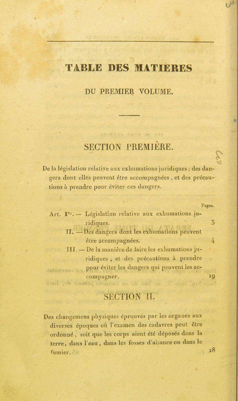 TABLE DES MATIERES DU PREMIEÏl VOLUME. SECTION PREMIERE. S' De la législation relative aux exhumations juridiques ; des dan- gers dont elles peuvent être accompagnées , et des précau- tions à prendre pour éviter ces dangers. Pages. Art. P^ — Législation relative aux exhumations ju- ridiques. 3 TI. —Des dangers dont les exhumations peuvent être accompagnées. 4 III. —De la manière de faire les exhumations ju- ridiques , et des précautions à prendre ^\'v v \\ pour éviter les dangers qui peuvent les ac- compagner. 19 SECTION lî. Des changemens physiques éprouvés par les orgaues aux diverses époques où l'examen des cadavres peut être ordonné , soit' que les corps aient été déposés dans la terre, dans l'eau , dans les fosses d'aisance ou dans le ^umier. •