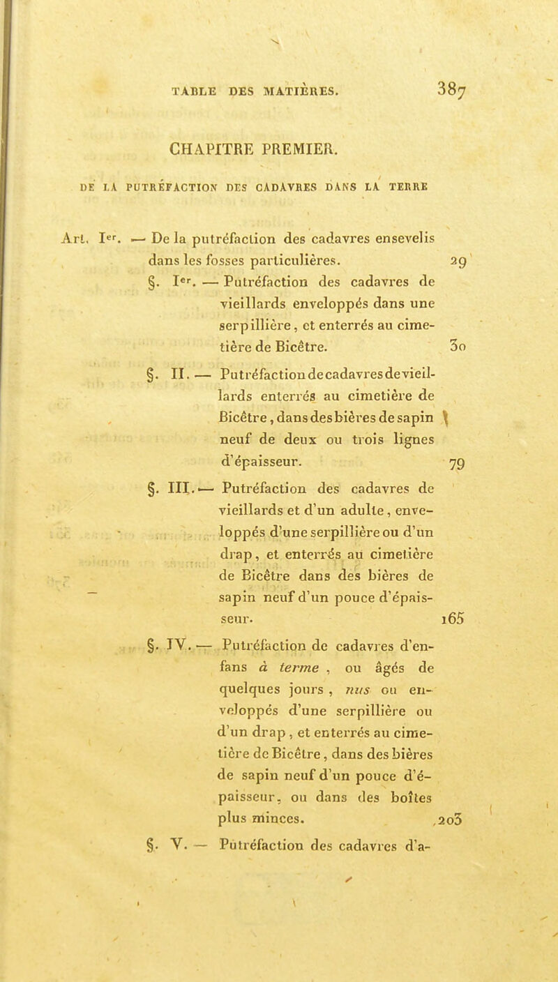 CHAPITRE PREMIER. DE I.A PUTRÉFACTION DES CADAVRES DANS LA TERRE Art, I<'^ — De la putréfaction des cadavres ensevelis dans les fosses particulières. 29 §. I*. — Putréfaction des cadavres de vieillards enveloppés dans une serpillière, et enterrés au cime- tière de Bicêtre. 3o §. II.— Putréfactiondecadavresdevieil- lards enterrés au cimetière de Bicêtre, dans des bières de sapin ^ neuf de deux ou trois lignes d'épaisseur. 79 §. m.— Putréfaction des cadavres de vieillards et d'un adulte, enve- loppés d'une serpillière ou d'un drap, et enterrés au cimetière de Bicêtre dans des bières de sapin neuf d'un pouce d'épais- seur. i65 §. IV.— Putréfaction de cadavres d'en- fans à terme , ou âgés de quelques jours , riirs ou en- veloppés d'une serpillière ou d'un drap , et enterrés au cime- tière de Bicêtre, dans des bières de sapin neuf d'un pouce d'é- paisseur, ou dans des boîtes plus minces. ,2o3 §. V. — Putréfaction des cadavres d'à-