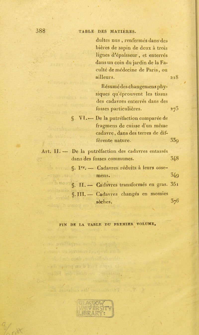 dultcs nus , renfermés dans des bières de sapin de deux à trois lignes d'épaisseur , et enterrés dans un coin du jardin de la Fa- culté de médecine de Paris, ou ailleurs. 218 Résumé des changeniens phy- siques qu'éprouvent les tissus des cadavres enterrés dans des fosses particulières. 273 § VT.'—De la putréfaction comparée de fragmens de cuisse d'un même cadavre, dans des terres de dif- férente nature. 5Zg Art. II. — De la putréfaction des cadavres entassés dans des fosses communes. 348 §. I'''. — Cadavres réduits à leurs osse- mens. 349 §. II. '— Cadavres transformés en gras. 35i §.III.— Cadavres changés en momies sèches. 376 FIN DE I.A TABLK DU PREMIETl VOLUME,