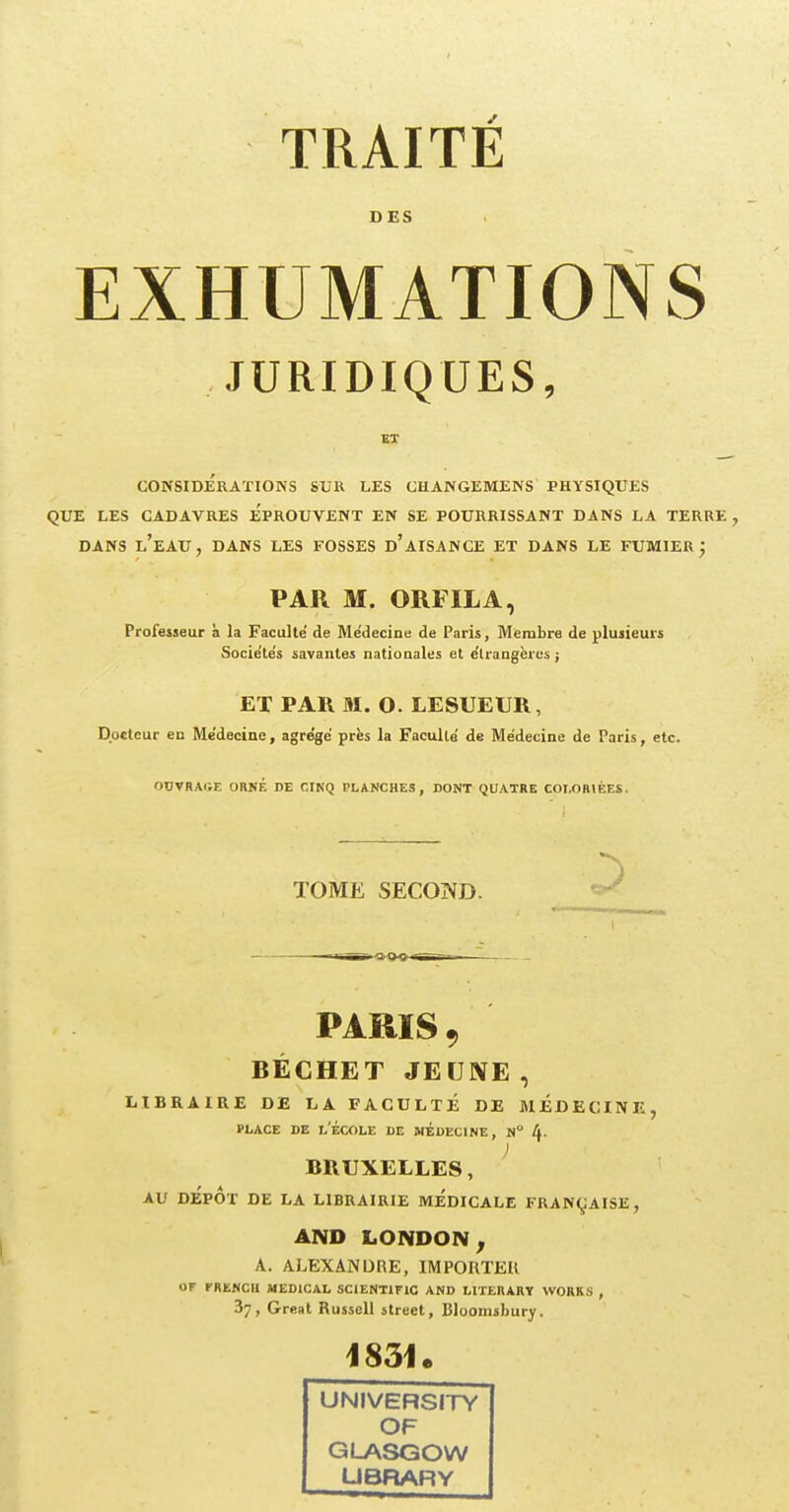 DES EXHUMATIONS JURIDIQUES, CONSIDERATIONS SUR LES CHANGEMENS PHYSIQUES QUE LES CADAVRES EPROUVENT EN SE POURRISSANT DANS LA TERRE , DANS L'EAU, DANS LES FOSSES d'aISANCE ET DANS LE FUMIER • PAR M. ORFILA, Professeur à la Faculté de Médecine de Paris, Membre de plusieurs Socie'te's savantes nationales et étrangères ; ET PAR M. O. LESUEUR , Docteur en Médecine, agre'ge près la Faculté de Médecine de Paris, etc. OtfVRAdE ORNÉ DE CINQ FLANCHES , DONT QUATRE COLORIÉES. TOME SECOND. PARIS 9 BÉCHET JE UNE, LIBRAIRE DE LA FACULTÉ DE MEDECINE place de l'école de médecine, n à. ) BRUXELLES, AU DEPOT DE LA LIBRAIRIE MEDICALE FRANÇAISE, AND LONDON , A. ALEXANDRE,IMPORTER OF PRENCH MEDICAL SCIENT1FIC AND LITERARY WORKS , 37, Great Russell strect, Bloomsbury. 1831e UNIVERSITY OF GLASGOW UBRARY