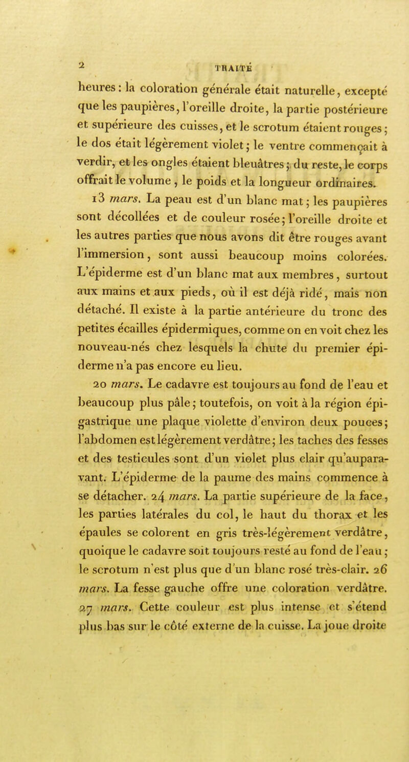 heures : la coloration générale était naturelle, excepté que les paupières, l'oreille droite, la partie postérieure et supérieure des cuisses, et le scrotum étaient rouges; le dos était légèrement violet ; le ventre commençait à verdir, et les ongles étaient bleuâtres;, du reste,le corps offrait le volume , le poids et la longueur ordinaires. i3 mars. La peau est d'un blanc mat; les paupières sont décollées et de couleur rosée ; l'oreille droite et les autres parties que nous avons dit être rouges avant l'immersion, sont aussi beaucoup moins colorées. L'épiderme est d'un blanc mat aux membres, surtout aux mains et aux pieds, où il est déjà ridé, mais non détaché. Il existe à la partie antérieure du tronc des petites écailles épidermiques, comme on en voit chez les nouveau-nés chez lesquels la chute du premier épi- derme n'a pas encore eu lieu. 20 mars. Le cadavre est toujours au fond de l'eau et beaucoup plus pâle ; toutefois, on voit à la région épi- gastrique une plaque violette d'environ deux pouces; l'abdomen est légèrement verdâtre; les taches des fesses et des testicules sont d'un violet plus clair qu'aupara- vant. L'épiderme de la paume des mains commence à se détacher. 24 mars. La partie supérieure de la face, les parues latérales du col, le haut du thorax et les épaules se colorent en gris très-légèrement verdâtre, quoique le cadavre soit toujours resté au fond de l'eau ; le scrotum n'est plus que d'un blanc rosé très-clair. 26 mars. La fesse gauche offre une coloration verdâtre. 27 mars. Cette couleur est plus intense et s'étend plus bas sur le côté externe de la cuisse. La joue droitr