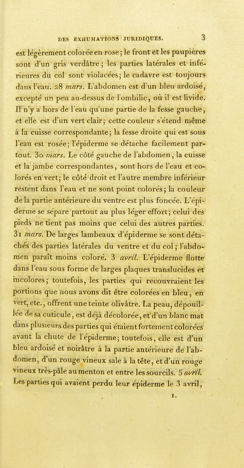 est légèrement colorée en rose ; le front et les paupières sont d'un gris verdâtre ; les parties latérales et infé- rieures du col sont violacées; le cadavre est toujours dans l'eau. 28 mars. L'abdomen est d'un bleu ardoisé, excepté un peu au-dessus de l'ombilic, où il est livide. If n'y a bors de l'eau qu'une partie de la fesse gauche, et elle est d'un vert clair; cette couleur s'étend même à la cuisse correspondante; la fesse droite qui est sous l'eau est rosée; l'épiderme se détache facilement par- tout. 3o mars. Le côté gauche de l'abdomen, la cuisse et la jambe correspondantes, sont hors de l'eau et co- lorés en vert; le côté droit et l'autre membre inférieur restent dans l'eau et ne sont point colorés; la couleur de la partie antérieure du ventre est plus foncée. L'épi- derme se sépare partout au plus léger effort; celui des pieds ne tient pas moins que celui des autres parties. 3i mars. De larges lambeaux d'épiderme se sont déta- chés des parties latérales du ventre et du col ; l'abdo- men paraît moins coloré. 3 avril. L'épiderme flotte dans l'eau sous forme de larges plaques translucides et incolores; toutefois, les parties qui recouvraient les portions que nous avons dit être colorées en bleu, en vert, etc., offrent une teinte olivâtre. La peau, dépouil- lée de sa cuticule, est déjà décolorée,et d'un blanc mat dans plusieurs des parties qui étaient fortement colorées avant la chute de l'épiderme; toutefois, elle est d'un bleu ardoisé et noirâtre à la partie antérieure de l'ab- domen, d'un rouge vineux sale à la tête, et d'un rouge vineux très-pâle au menton et entre les sourcils. 5 avril. Les parties qui avaient perdu leur épiderme le 3 avril, 1.