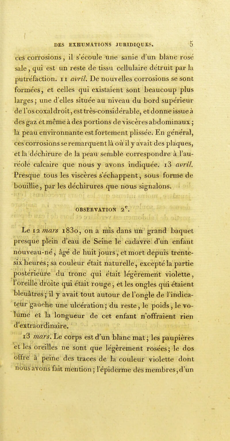 ces corrosions, il s'écoule une sanie d'un blanc rosé sale, qui est un reste de tissu cellulaire détruit par la putréfaction. 11 avril. De nouvelles corrosions se sont formées, et celles qui existaient sont beaucoup plus larges ; une d'elles située au niveau du bord supérieur de l'os coxal droit, est très-considérable, et donne issue à des gaz et même à des portions de viscères abdominaux ; la peau environnante est fortement plissée. En général, ces corrosions se remarquent là où il y avait des plaques, et là déchirure de la peau semble correspondre à l'au- réole calcaire que nous y avons indiquée. i3 avril. Presque tous les viscères s'échappent, sous forme de bouillie, par les déchirures que nous signalons. OBSERVATION 2e. Le 12 mars i83o, on a mis dans un grand baquet presque plein d'eau de Seine le cadavre d'un enfant nouveau-né, âgé de huit jours, et mort depuis trente- six heures; sa couleur était naturelle, excepté la partie postérieure du tronc qui était légèrement violette, l'oreille droite qui était rouge, et les ongles qui étaient bleuâtres ; il y avait tout autour de l'ongle de l'indica- teur gauche une ulcération; du reste, le poids, le vo- lume et la longueur de cet enfant n'offraient rien d'extraordinaire. i3 mars. Le corps est d'un blanc mat ; les paupières et les oreilles ne sont que légèrement rosées; le dos offre à peine des traces de la couleur violette dont nous avons fait mention ; 1 épidémie des membres,d'un