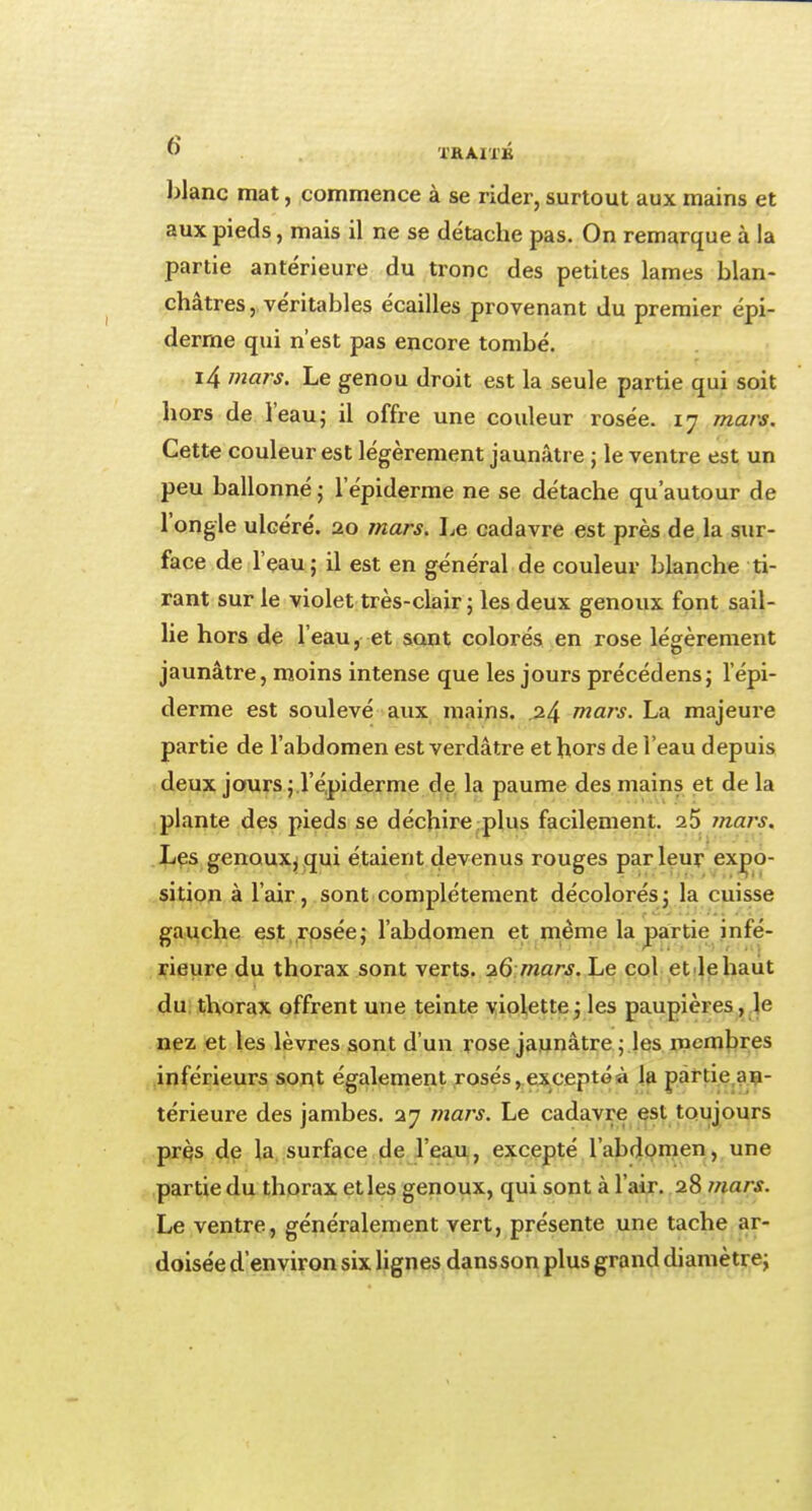 blanc mat, commence à se rider, surtout aux mains et aux pieds, mais il ne se détache pas. On remarque à la partie antérieure du tronc des petites lames blan- châtres, véritables écailles provenant du premier épi- derme qui n'est pas encore tombé. i4 mars. Le genou droit est la seule partie qui soit hors de l'eau; il offre une couleur rosée. 17 mars. Cette couleur est légèrement jaunâtre j le ventre est un peu ballonné ; lepiderme ne se détache qu'autour de l'ongle ulcéré. 20 mars. Le cadavre est près de la sur- face de l'eau; il est en général de couleur blanche ti- rant sur le violet très-clair ; les deux genoux font sail- lie hors de l'eau, et sont colorés en rose légèrement jaunâtre, moins intense que les jours précédens; lepi- derme est soulevé aux mains. .24 mars. La majeure partie de l'abdomen est verdâtre et hors de l'eau depuis deux jours; l'épiderme de la paume des mains et delà plante des pieds se déchire plus facilement. 25 mars. Les genoux, qui étaient devenus rouges par leur expo- sition à l'air, sont complètement décolorés ; la cuisse gauche est rosée; l'abdomen et même la partie infé- rieure du thorax sont verts. 26' mars. Le col et le haut du thorax offrent une teinte violette; les paupières, le nez et les lèvres sont d'un rose jaunâtre ; les membres inférieurs sont également rosés, exceptéà la partie an- térieure des jambes. 27 mars. Le cadavre est toujours près de la surface de l'eau, excepté l'abdomen, une partie du thorax et les genoux, qui sont à l'air. 28 mars. Le ventre, généralement vert, présente une tache ar- doisée d'environ six lignes dans son plus grand diamètre;