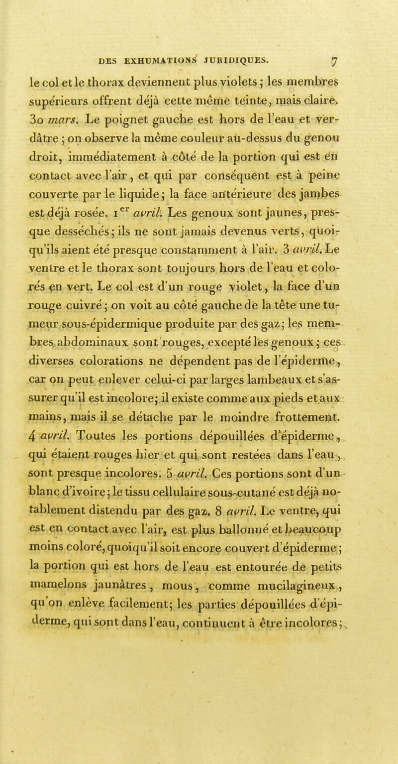 le col et le thorax deviennent plus violets ; les membres supérieurs offrent déjà cette même teinte, mais claire. 3o mars. Le poignet gauche est hors de l'eau et ver- dâtre ; on observe la même couleur au-dessus du genou droit, immédiatement à côté de la portion qui est en contact avec l'air, et qui par conséquent est à peine couverte par le liquide; la face antérieure des jambes est déjà rosée. Ier avril. Les genoux sont jaunes, pres- que desséchés ; ils ne sont jamais devenus verts, quoi- qu'ils aient été presque constamment à l'air. 3 avril. Le ventre et le thorax sont toujours hors de l'eau et colo- rés en vert. Le col est d'un rouge violet, la face d'un rouge cuivré ; on voit au côté gauche de la tête une tu- meur sous-épidermique produite par des gaz - les mem- bres abdominaux sont rouges, excepté les genoux; ces diverses colorations ne dépendent pas de l'épi derme., car on peut enlever celui-ci par larges lambeaux et s'as- surer qu'il est incolore; il existe comme aux pieds et aux mains, mais il se détache par le moindre frottement. 4 avril. Toutes les portions dépouillées d'épidémie, qui étaient rouges hier et qui sont restées dans l'eau , sont presque incolores. 5 avril. Ces portions sont d'un blanc d'ivoire ; le tissu cellulaire sous-cutané est déjà no- tablement distendu par des gaz. 8 avril. Le ventre, qui est en contact avec l'air, est plus ballonné et beaucoup moins coloré, quoiqu'il soit encore couvert d épidémie ; la portion qui est hors de l'eau est entourée de petits mamelons jaunâtres , mous, comme mucilagineux , qu'on enlève facilement; les parties dépouillées d'épi- derme, qui sont dans l'eau, contiuuent à être incolores;