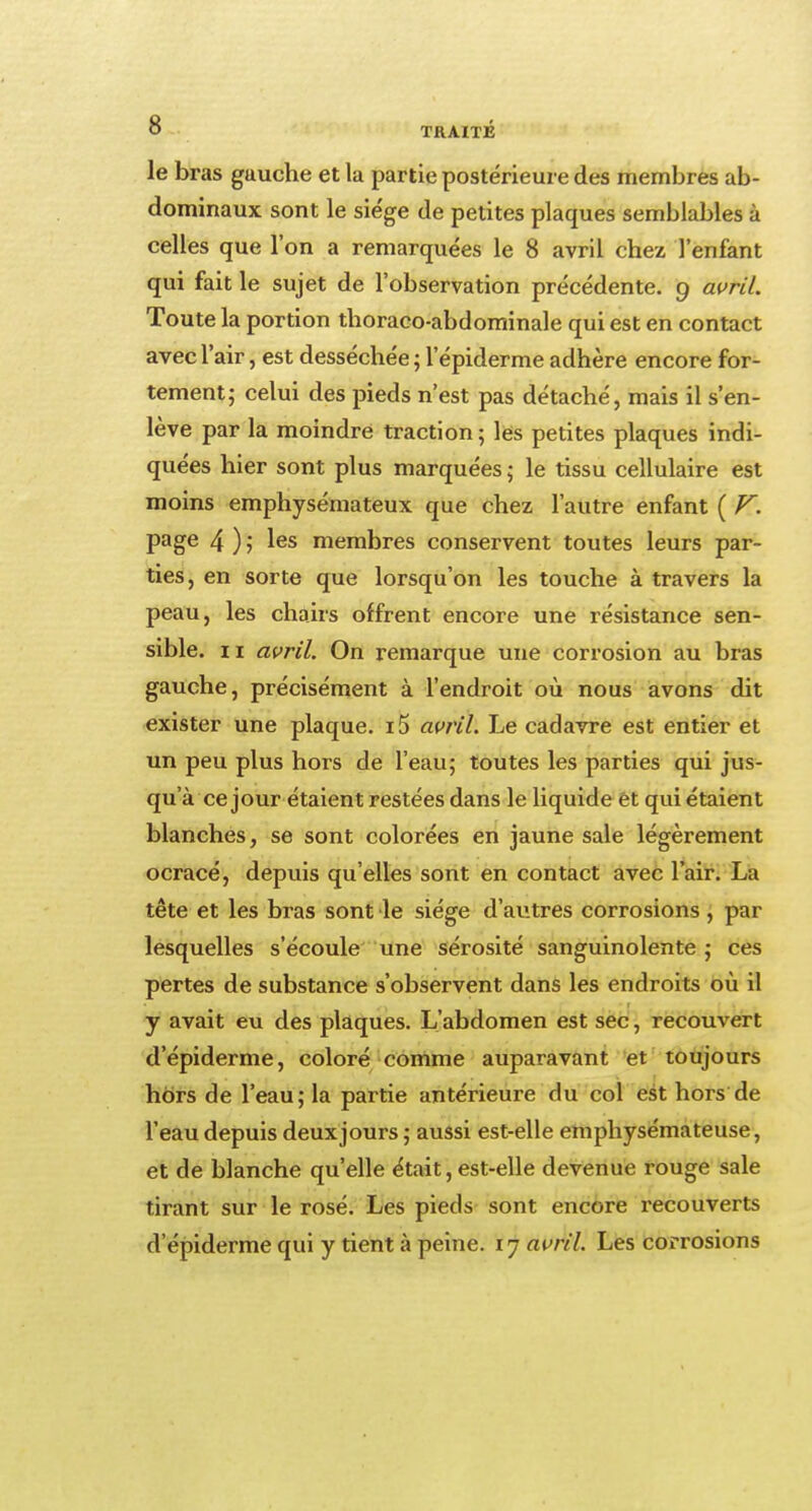 le bras gauche et la partie postérieure des membres ab- dominaux sont le siège de petites plaques semblables à celles que l'on a remarquées le 8 avril chez l'enfant qui fait le sujet de l'observation précédente. 9 avril. Toute la portion thoraco-abdominale qui est en contact avec l'air, est desséchée ; l'épiderme adhère encore for- tement; celui des pieds n'est pas détaché, mais il s'en- lève par la moindre traction ; les petites plaques indi- quées hier sont plus marquées ; le tissu cellulaire est moins emphysémateux que chez l'autre enfant ( V. page 4 ) ; les membres conservent toutes leurs par- ties, en sorte que lorsqu'on les touche à travers la peau, les chairs offrent encore une résistance sen- sible, ii avril. On remarque une corrosion au bras gauche, précisément à l'endroit où nous avons dit exister une plaque. i5 avril. Le cadavre est entier et un peu plus hors de l'eau; toutes les parties qui jus- qu'à ce jour étaient restées dans le liquide ét qui étaient blanches, se sont colorées en jaune sale légèrement ocracé, depuis qu'elles sont en contact avec l'air. La tête et les bras sont le siège d'autres corrosions , par lesquelles s'écoule une sérosité sanguinolente ; ces pertes de substance s'observent dans les endroits où il y avait eu des plaques. L'abdomen est sec, recouvert d'épiderme, coloré comme auparavant et toujours hors de l'eau; la partie antérieure du col est hors de l'eau depuis deuxjours ; aussi est-elle emphysémateuse, et de blanche qu'elle était, est-elle devenue rouge sale tirant sur le rosé. Les pieds sont encore recouverts d'épiderme qui y tient à peine. 1 y avril. Les corrosions