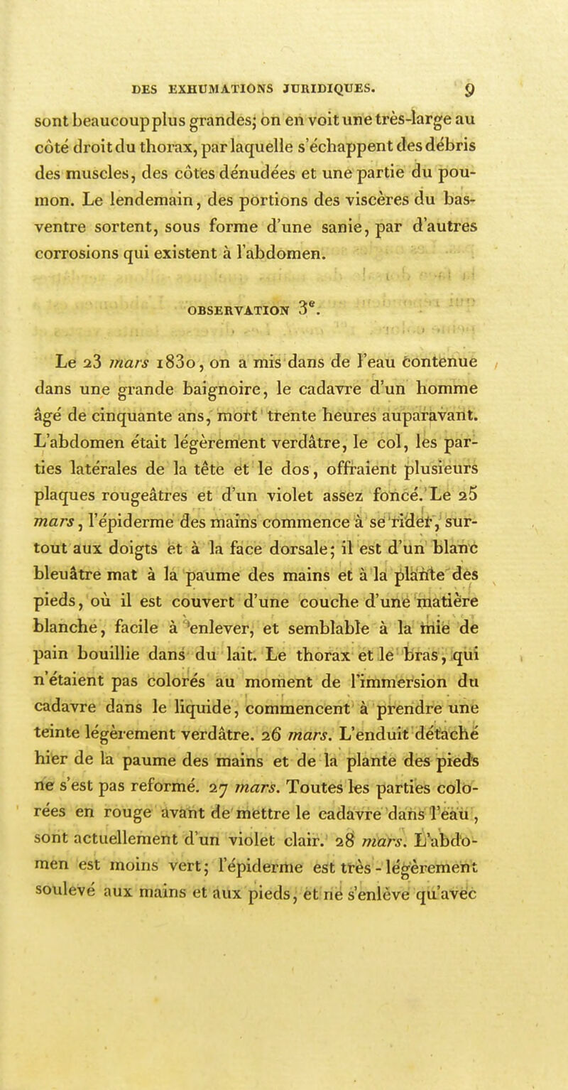 sont beaucoup plus grandes; on en voit une très-large au côté droit du thorax, par laquelle s'échappent des débris des muscles, des côtes dénudées et une partie du pou- mon. Le lendemain, des portions des viscères du bas- ventre sortent, sous forme d'une sanie, par d'autres corrosions qui existent à l'abdomen. OBSERVATION 3e. Le a3 mars i83o, on a mis dans de l'eau Contenue dans une grande baignoire, le cadavre d'un homme âgé de cinquante ans, mort trente heures auparavant. L'abdomen était légèrement verdâtre, le col, les par- ties latérales de la tête et le dos , offraient plusieurs plaques rougeâtres et d'un violet assez foncé. Le 25 mars, l'épidémie des mains commence à se 'rider, sur- tout aux doigts et à la face dorsale; il est d'un blanc bleuâtre mat à la paume des mains et à la plante des pieds, où il est couvert d'une couche d'une matière blanche, facile à 'enlever, et semblable à la mie de pain bouillie dans du lait. Le thorax et le bras, qui n'étaient pas colorés au moment de l'immersion du cadavre dans le liquide, commencent à prendre une teinte légèrement verdâtre. 26 mars. L'enduit détaché hier de la paume des mains et de la plante des pieds ne s'est pas reformé. 27 mars. Toutes les parties colo- rées en rouge avant de mettre le cadavre dans l'eau , sont actuellement d'un violet clair. 28 mars. L'abdo- men est moins vert; 1'épiderme est très - légèrement soulevé aux mains et aux pieds, et ne s'enlève qu'avec