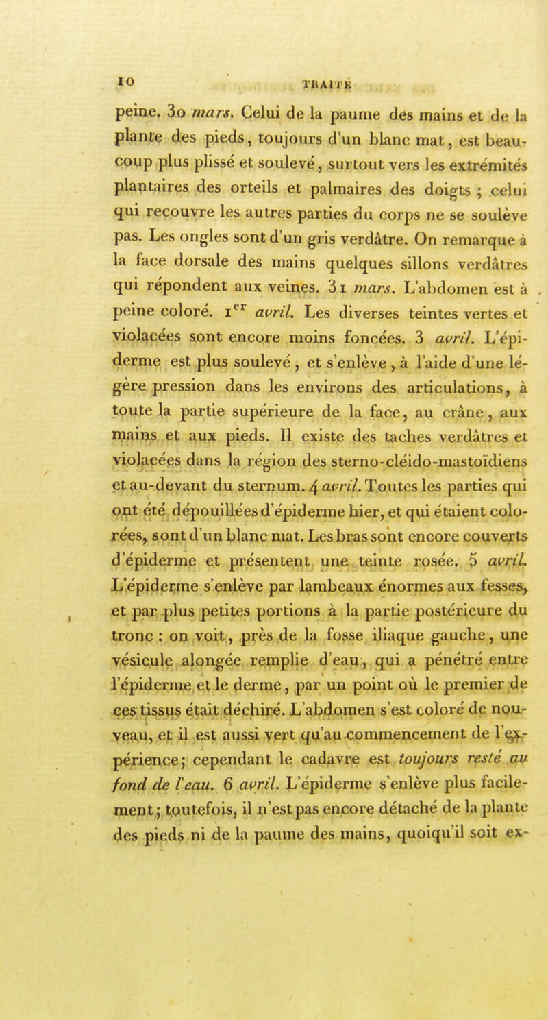 peine. 3o mars. Celui de la paume des mains et de la plante des pieds, toujours d'un blanc mat, est beau- coup plus plissé et soulevé, surtout vers les extrémités plantaires des orteils et palmaires des doigts ; celui qui recouvre les autres parties du corps ne se soulève pas. Les ongles sont d'un gris verdâtre. On remarque à la face dorsale des mains quelques sillons verdâtres qui répondent aux veines. 31 mars. L'abdomen est à peine coloré. ier avril. Les diverses teintes vertes et violacées sont encore moins foncées. 3 avril. L'épi- derme est plus soulevé , et s'enlève , à l'aide d'une lé- gère pression dans les environs des articulations, à toute la partie supérieure de la face, au crâne, aux mains et aux pieds. 11 existe des taches verdâtres et violacées dans la région des sterno-cléido-mastoïdiens et au-devant du sternum. 4 am/. Toutes les parties qui ont été dépouillées d'épiderme hier, et qui étaient colo- rées, sont d'un blanc mat. Les bras sont encore couverts d'épiderme et présentent une teinte rosée. 5 avril. L'épiderme s'enlève par lambeaux énormes aux fesses, et par plus petites portions à la partie postérieure du tronc : on voit, près de la fosse iliaque gauche, une vésicule alongée remplie d'eau, qui a pénétré entre l'épiderme et le derme, par un point où le premier de ces tissus était déchiré. L abdomen s'est coloré de nou- veau, et il est aussi vert qu'au commencement de 1 ex- périence; cependant le cadavre est toujours resté au fond de l'eau. 6 avril. L'épiderme s'enlève plus facile- ment ; toutefois, il n'est pas encore détaché de la plante des pieds ni de la paume des mains, quoiqu'il soit ev